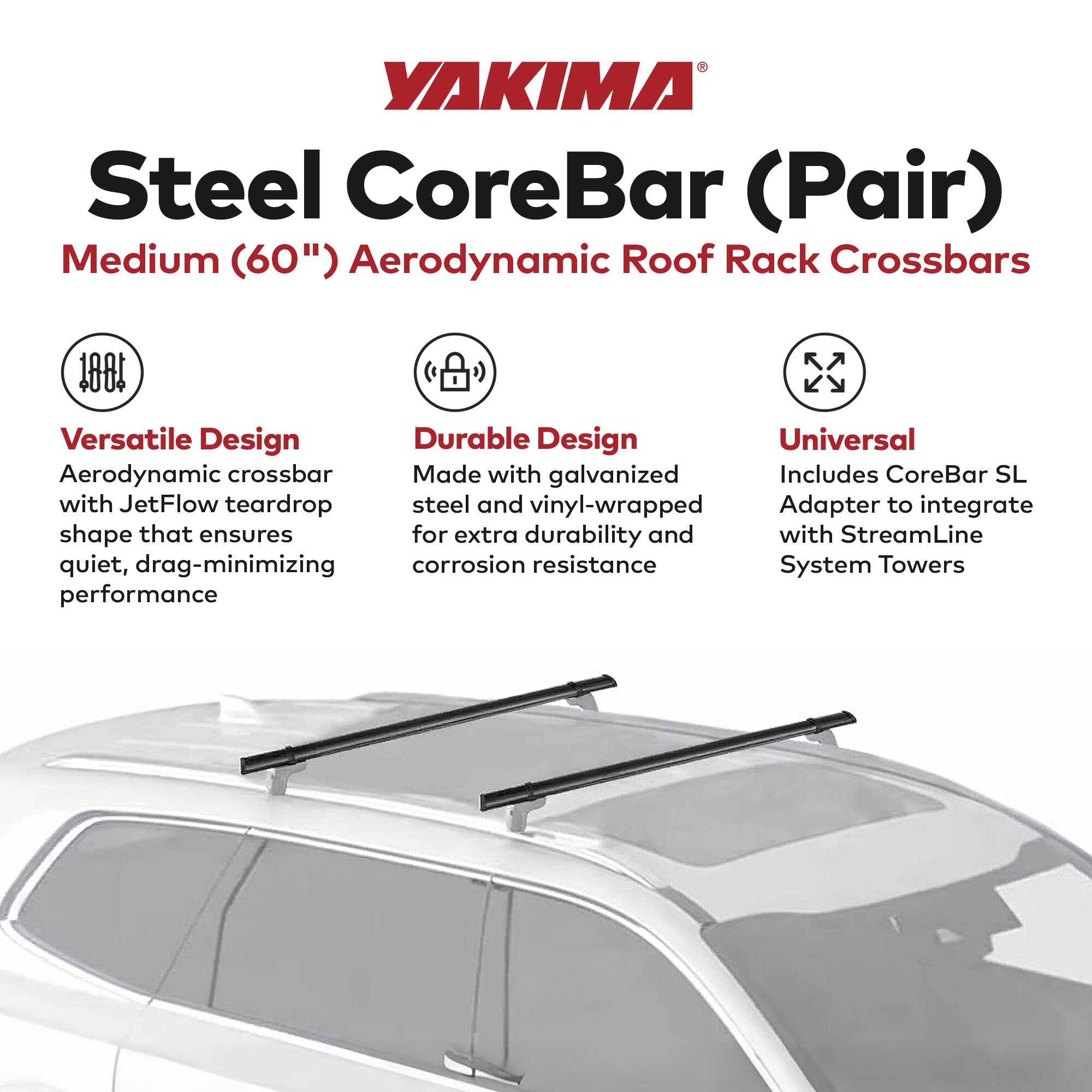 YAKIMA Steel CoreBar (Pair)  
Medium (60") Aerodynamic Roof Rack Crossbars  

- **Versatile Design**  
  Aerodynamic crossbar with JetFlow teardrop shape that ensures quiet, drag-minimizing performance  

- **Durable Design**  
  Made with galvanized steel and vinyl-wrapped for extra durability and corrosion resistance  

- **Universal**  
  Includes CoreBar SL Adapter to integrate with StreamLine System Towers