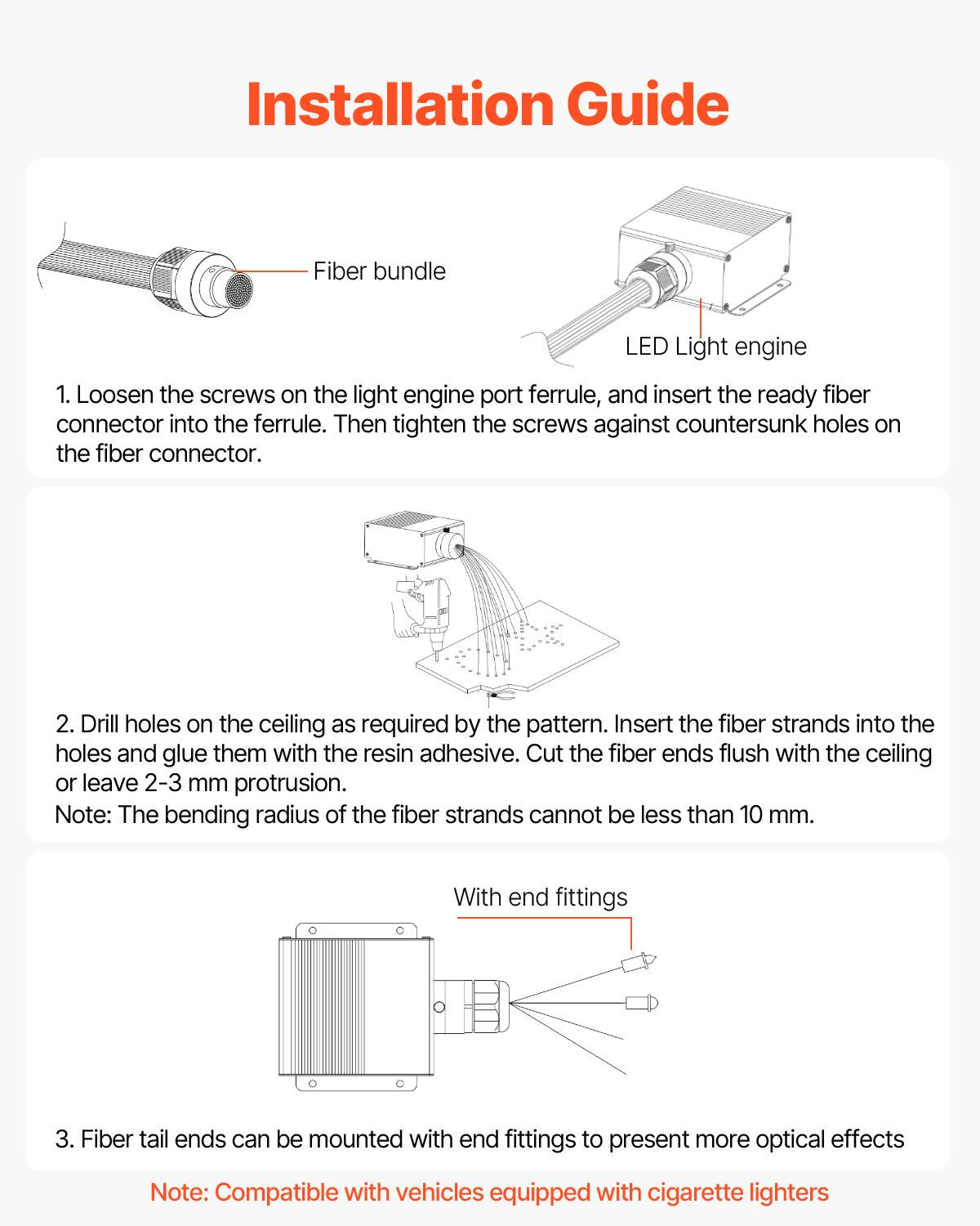 Installation Guide

1. Loosen the screws on the light engine port ferrule, and insert the ready fiber connector into the ferrule. Then tighten the screws against countersunk holes on the fiber connector.

2. Drill holes on the ceiling as required by the pattern. Insert the fiber strands into the holes and glue them with the resin adhesive. Cut the fiber ends flush with the ceiling or leave 2-3 mm protrusion.

Note: The bending radius of the fiber strands cannot be less than 10 mm.

3. Fiber tail ends can be mounted with end fittings to present more optical effects

Note: Compatible with vehicles equipped with cigarette lighters