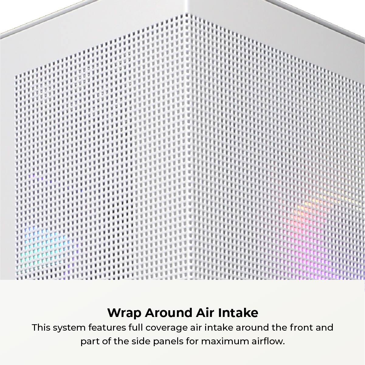 Wrap Around Air Intake: This system features full coverage air intake around the front and part of the side panels for maximum airflow.