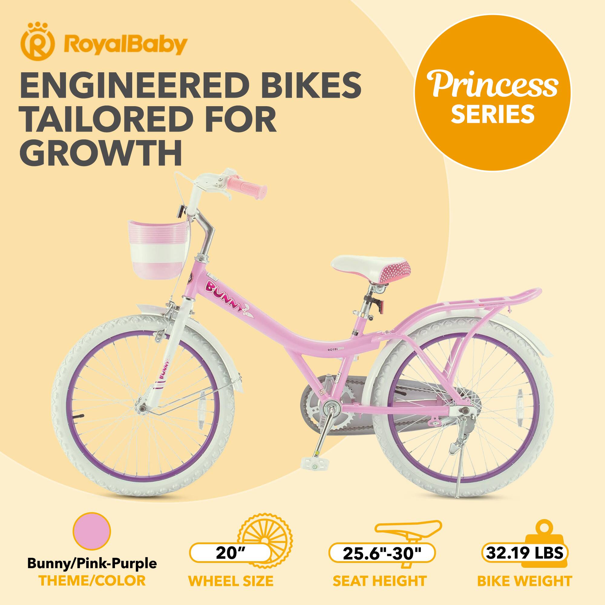 RoyalBaby ENGINEERED BIKES Princess TAILORED FOR SERIES GROWTH

Bunny NARS

20" Bunny/Pink-Purple THEME/COLOR

WHEEL SIZE 25.6"-30" SEAT HEIGHT

32.19 LBS BIKE WEIGHT