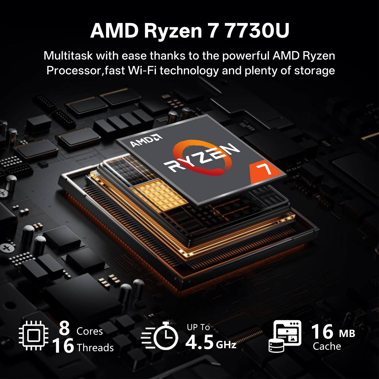 AMD Ryzen 7 7730U

Multitask with ease thanks to the powerful AMD Ryzen Processor, fast Wi-Fi technology and plenty of storage

AMD Ryzen 7 7730U

8 Cores
16 Threads
Up to 4.5 GHz
16 MB Cache
