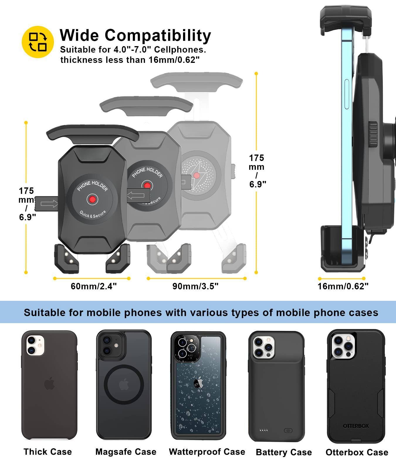 **Wide Compatibility**

Suitable for 4.00"-7.0" Cellphones.  
Thickness less than 16mm/0.62"

**Quick & Secure PHONE HOLDER**

- 175 mm / 6.9"
- 60mm/2.4"
- 90mm/3.5"
- 16mm/0.62"

**Suitable for mobile phones with various types of mobile phone cases**

- Thick Case
- Magsafe Case
- Waterproof Case
- Battery Case
- Otterbox Case