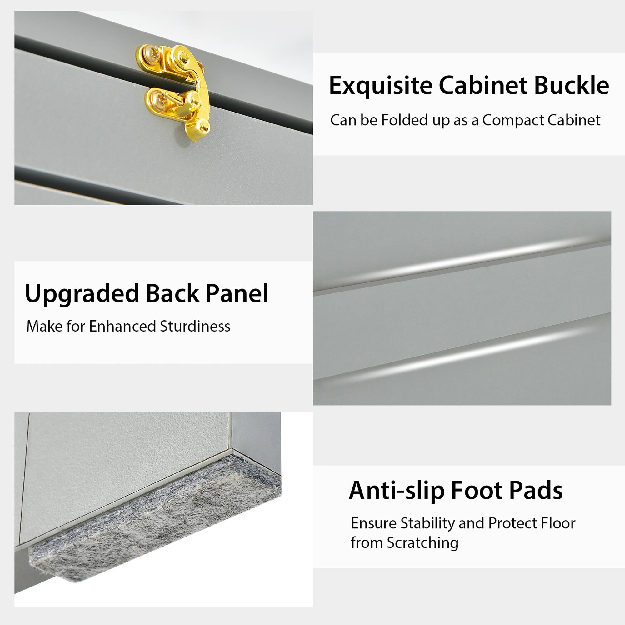 Exquisite Cabinet Buckle: Can be folded up as a compact cabinet.
Upgraded Back Panel: Make for enhanced sturdiness.
Anti-slip Foot Pads: Ensure stability and protect floor from scratching.
