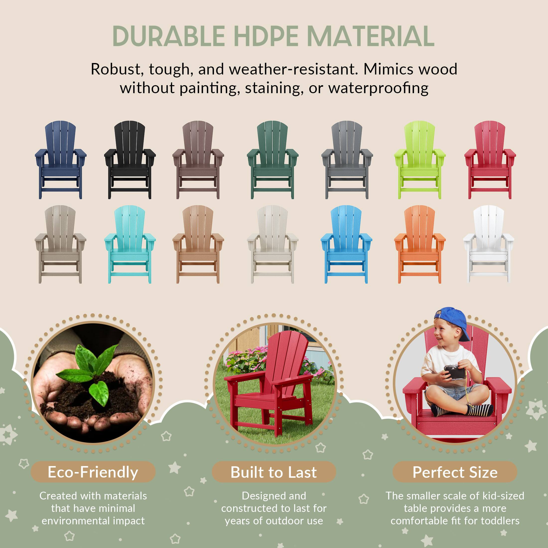DURABLE HDPE MATERIAL  
Robust, tough, and weather-resistant. Mimics wood without painting, staining, or waterproofing  

Eco-Friendly  
Created with materials that have minimal environmental impact  

Built to Last  
Designed and constructed to last for years of outdoor use  

Perfect Size  
The smaller scale of kid-sized table provides a more comfortable fit for toddlers