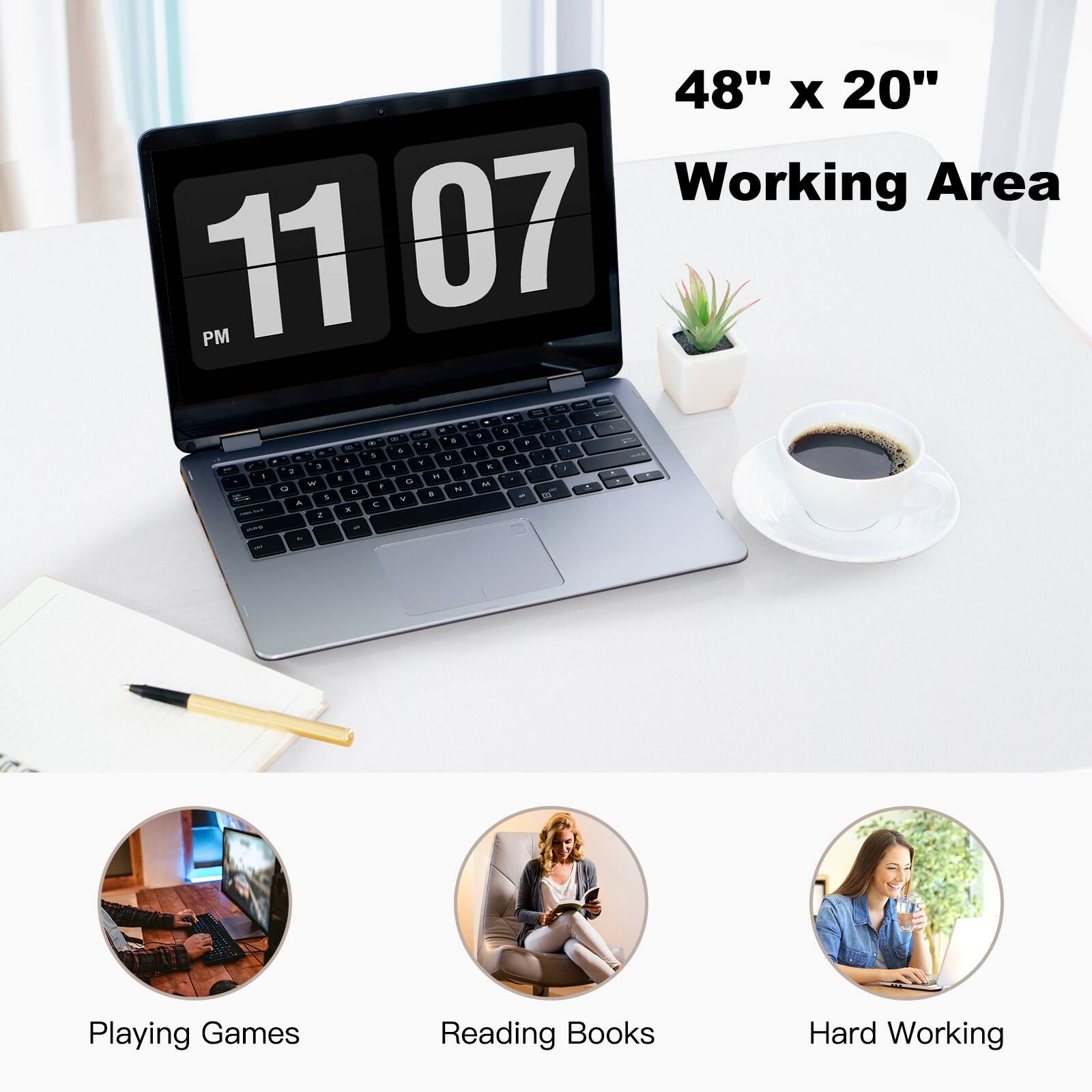 48" x 20" Working Area
11 07 PM
Playing Games
Reading Books
Hard Working