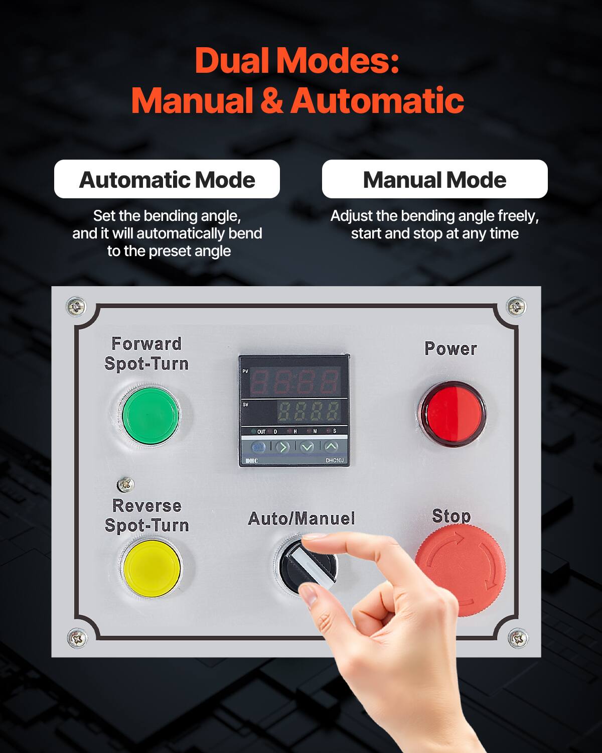 Dual Modes: Manual & Automatic

Automatic Mode
Set the bending angle, and it will automatically bend to the preset angle

Manual Mode
Adjust the bending angle freely, start and stop at any time

Forward Spot-Turn
Reverse Spot-Turn
Auto/Manuel
Stop

Power

PV 88:8.8 by 8.888 CuE a
Power DIC CHCT0J