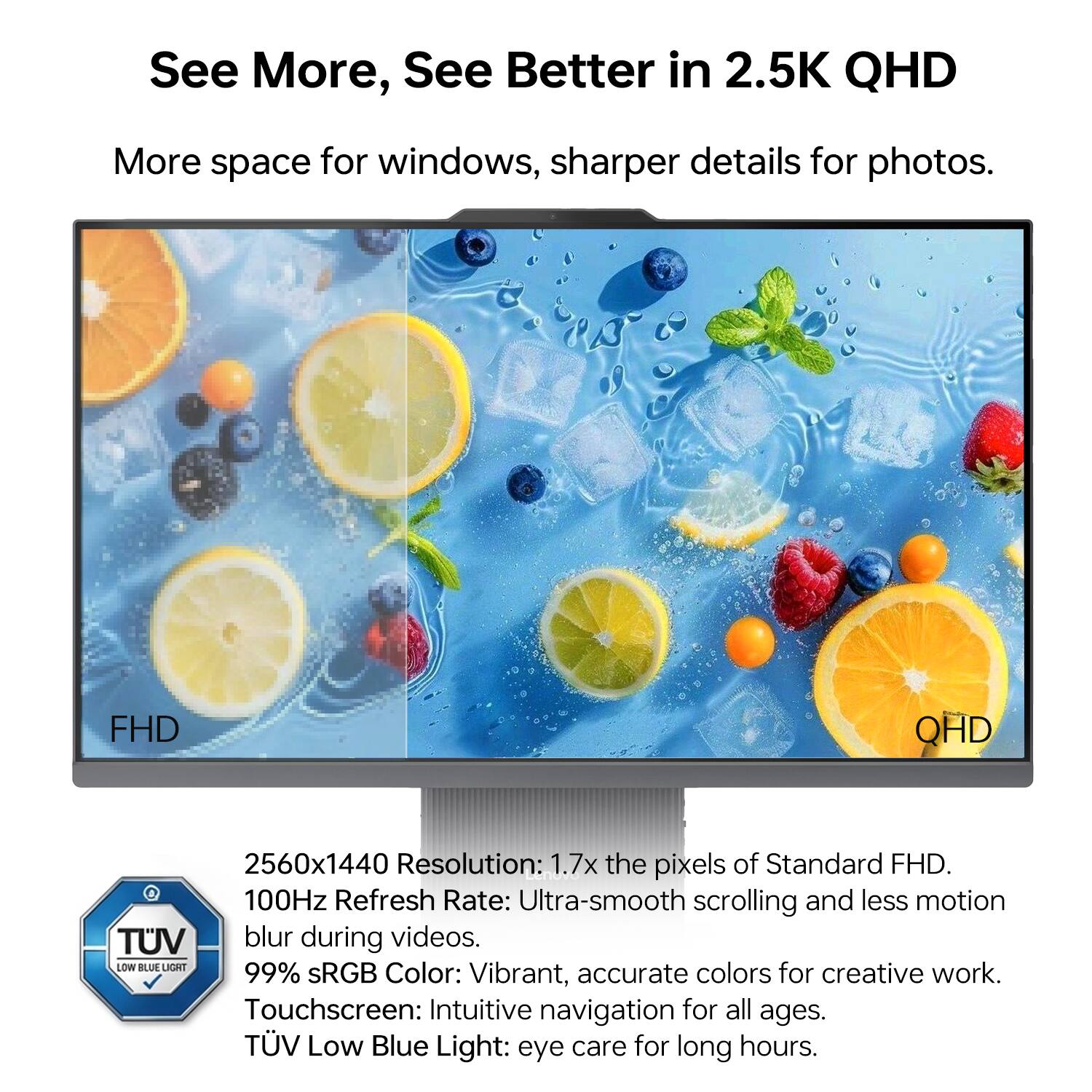 See More, See Better in 2.5K QHD

More space for windows, sharper details for photos.

FHD QHD 2560x1440 Resolution: 1.7x the pixels of Standard FHD.

100Hz Refresh Rate: Ultra-smooth scrolling and less motion blur during videos.

99% sRGB Color: Vibrant, accurate colors for creative work.

Touchscreen: Intuitive navigation for all ages.

TUV Low Blue Light: eye care for long hours.