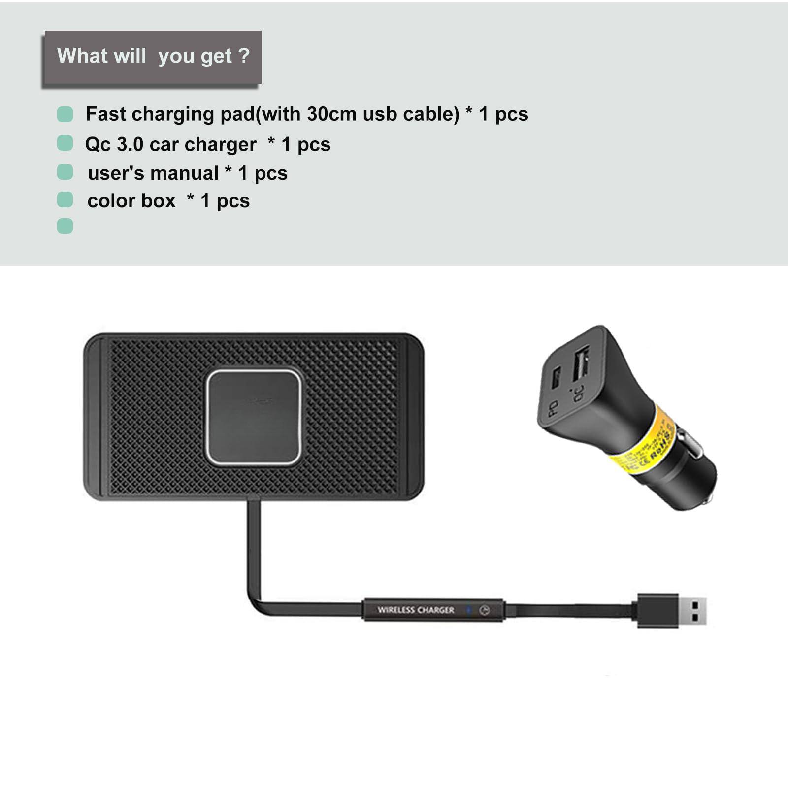 What will you get?

- Fast charging pad (with 30cm USB cable) * 1 pcs
- Qc 3.0 car charger * 1 pcs
- User's manual * 1 pcs
- Color box * 1 pcs
