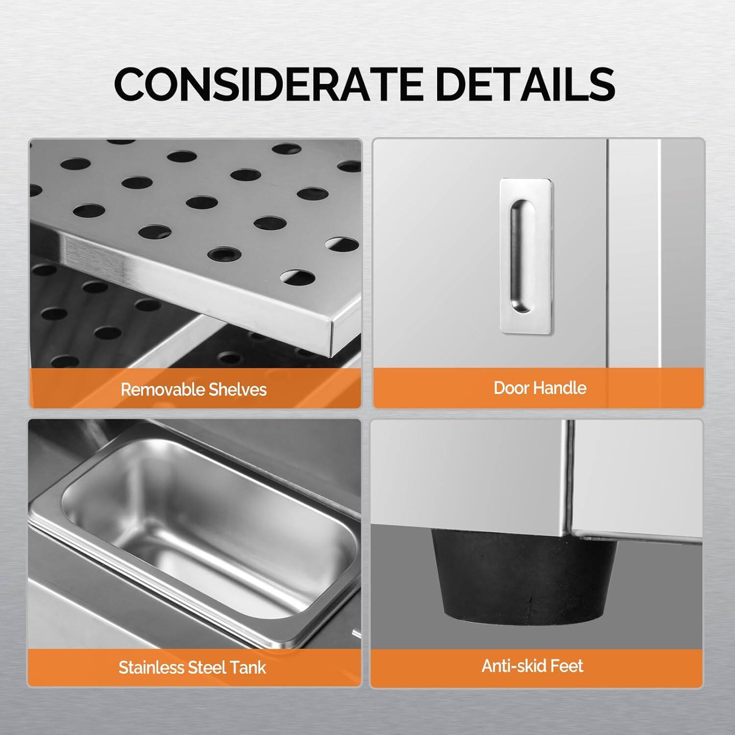 CONSIDERATE DETAILS

- Removable Shelves
- Door Handle
- Stainless Steel Tank
- Anti-skid Feet