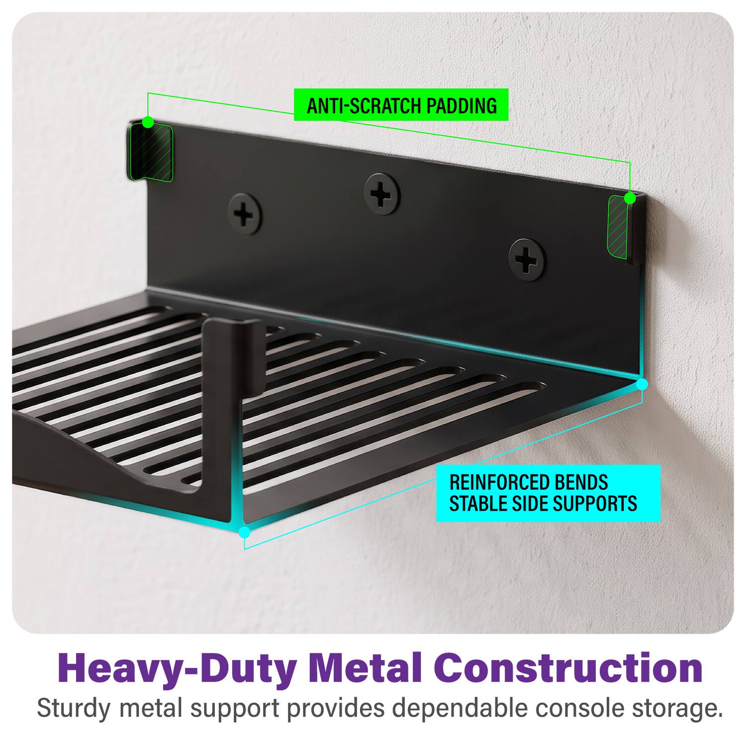 ANTI-SCRATCH PADDING

REINFORCED BENDS STABLE SIDE SUPPORTS

Heavy-Duty Metal Construction
Sturdy metal support provides dependable console storage.