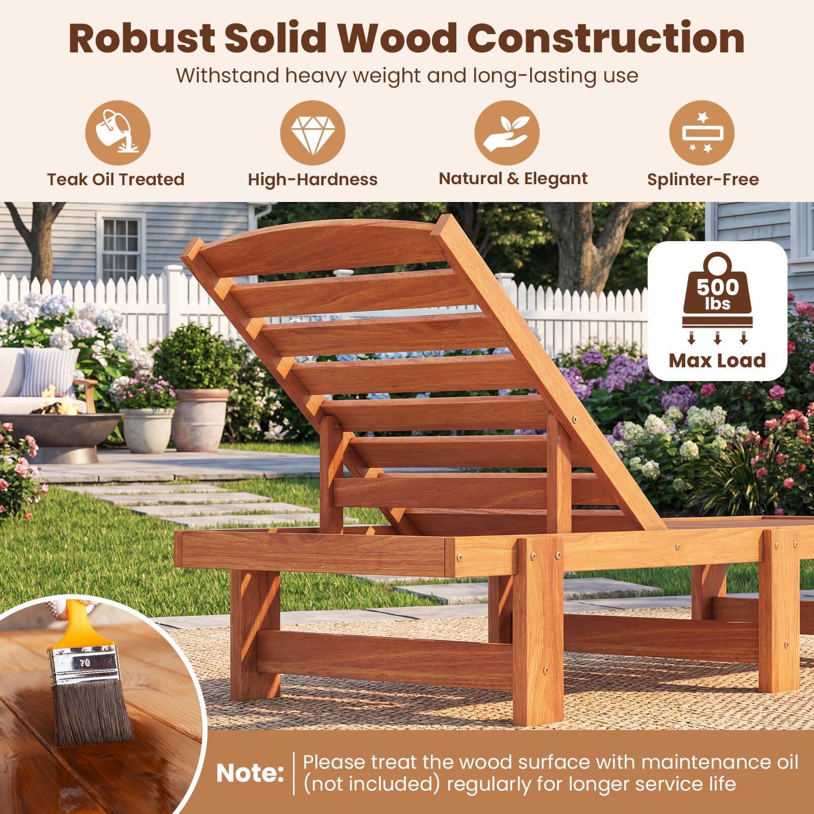 Robust Solid Wood Construction  
Withstand heavy weight and long-lasting use  

- Teak Oil Treated  
- High-Hardness  
- Natural & Elegant  
- Splinter-Free  

500 lbs Max Load  

Note: Please treat the wood surface with maintenance oil (not included) regularly for longer service life
