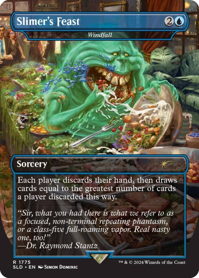 Slimer's Feast  
Windfall  
2  
Sorcery  

Each player discards their hand, then draws cards equal to the greatest number of cards a player discarded this way.  

"Sir, what you had there is what we refer to as a focused, non-terminal repeating phantasm, or a class-five full-roaming vapor. Real nasty one, too!"  
—Dr. Raymond Stantz  

R 1775  
SLD • EN  
SIMON DOMINIC  
TM & © 2024 Wizards of the Coast