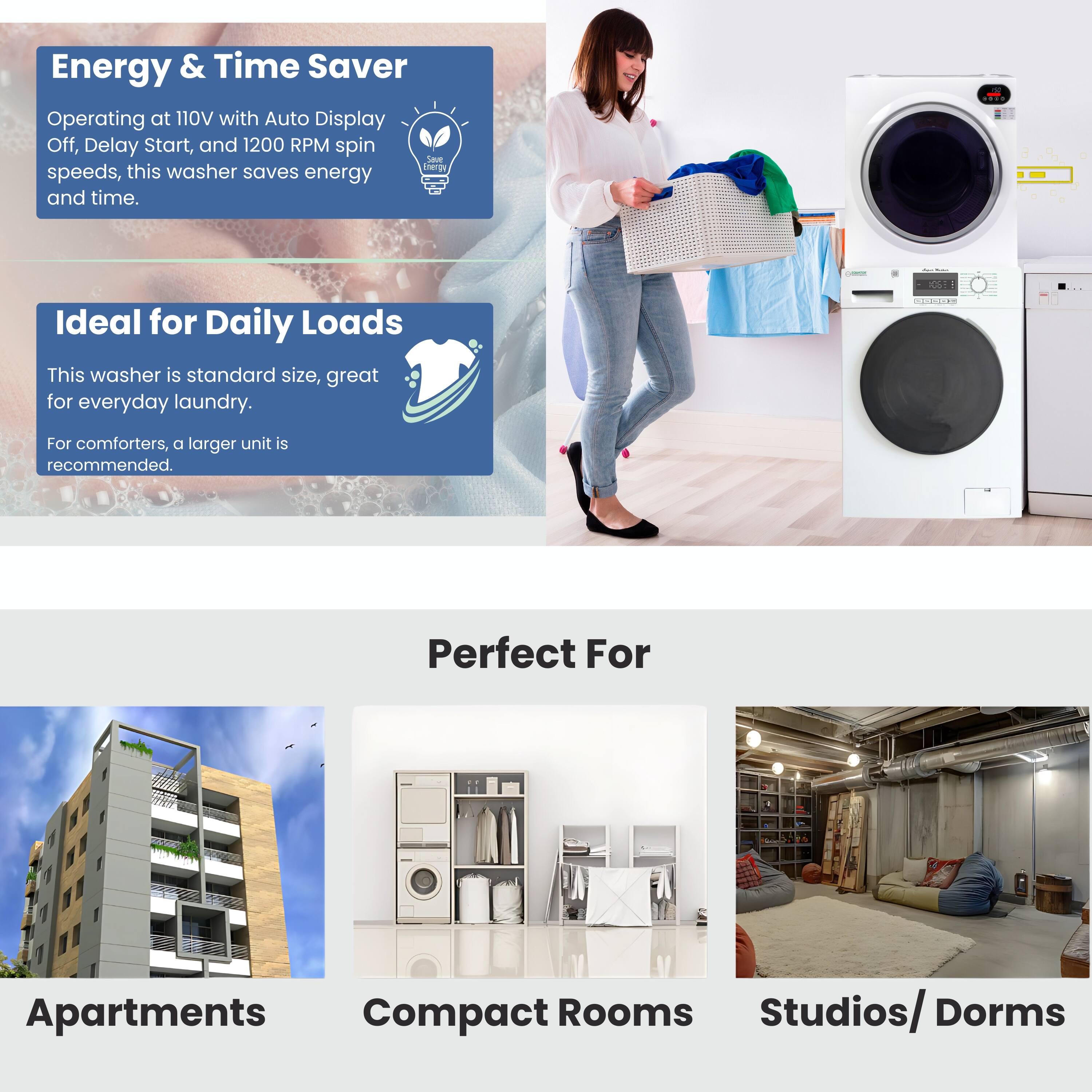 Energy & Time Saver  
Operating at 110V with Auto Display Off, Delay Start, and 1200 RPM spin speeds, this washer saves energy and time.

Ideal for Daily Loads  
This washer is standard size, great for everyday laundry. For comforters, a larger unit is recommended.

Perfect For  
Apartments  
Compact Rooms  
Studios/ Dorms