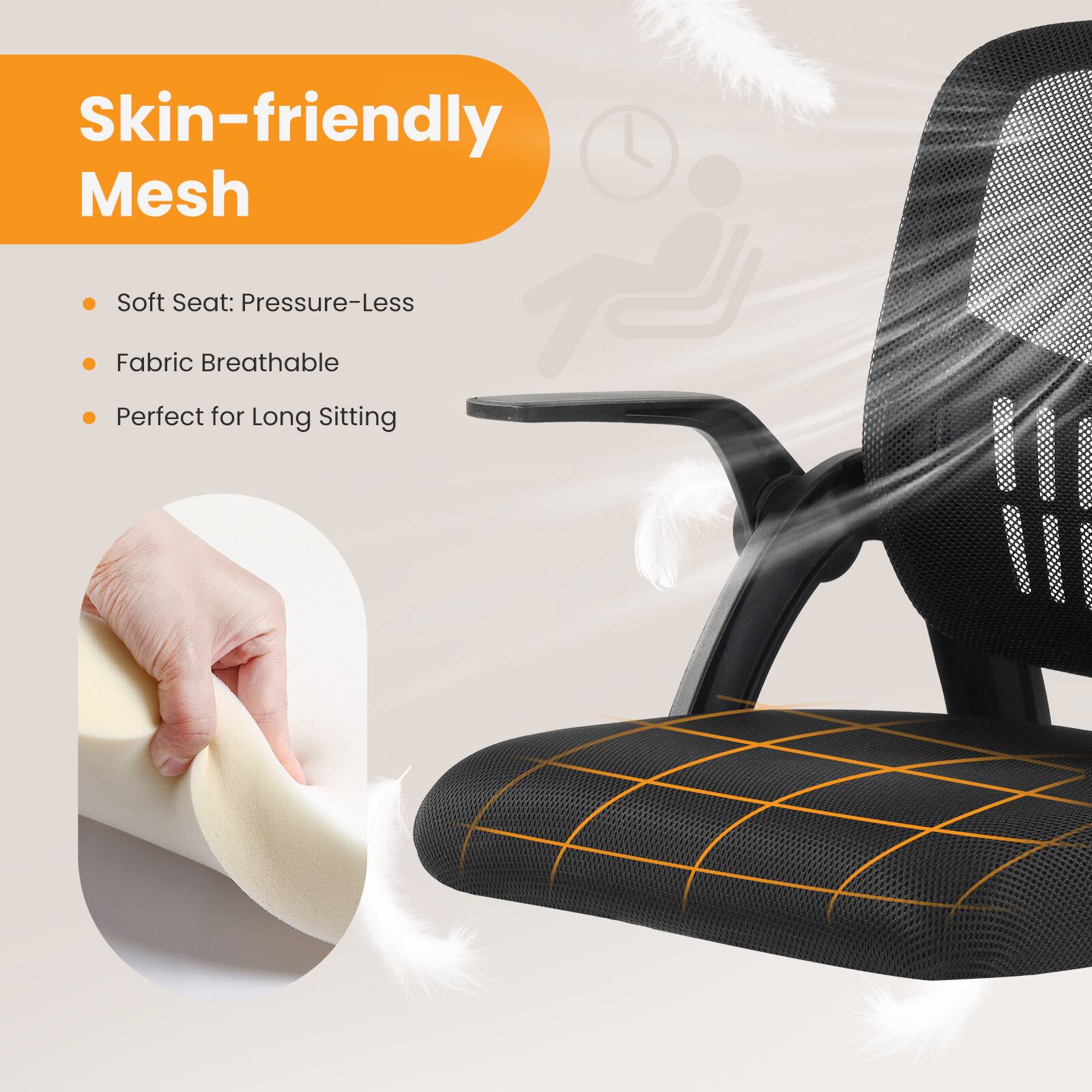 Skin-friendly Mesh

- Soft Seat: Pressure-Less
- Fabric Breathable
- Perfect for Long Sitting