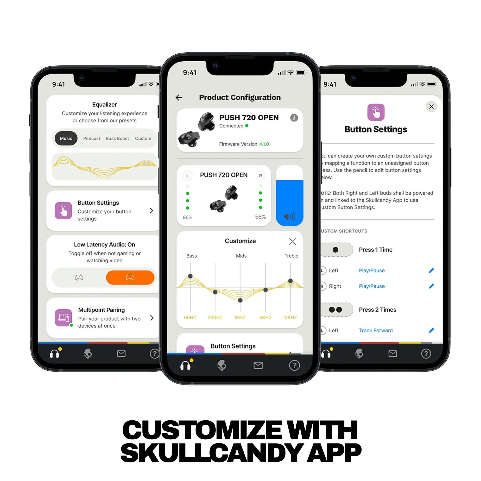 **Equalizer**  
Customize your listening experience or choose from our presets  
- Music  
- Podcast  
- Bass Boost  
- Custom  

**Button Settings**  
Customize your button settings  

**Low Latency Audio:** On  
Toggle off when not gaming or watching video  

**Multipoint Pairing**  
Pair your product with two devices at once  

**Product Configuration**  
PUSH 720 OPEN  
Connected  
Firmware Version 4.10  

**Customize**  
- Bass  
- Mids  
- Treble  

**Button Settings**  
- Press 1 Time  
  - Left: Play/Pause  
  - Right: Play/Pause  
- Press 2 Times  
  - Left: Track Forward  

**Note:** Both Right and Left buds shall be powered and linked to the Skullcandy App to use custom Button Settings.  

**Custom SHORTCUTS**  
- Press 1 Time  
  - Left: Play/Pause  
  - Right: Play/Pause  
- Press 2 Times  
  - Left: Track Forward  

**Frequency Range:**  
60HZ 250HZ 1KHZ 4KHZ 12KHZ  

**Battery Level:**  
96