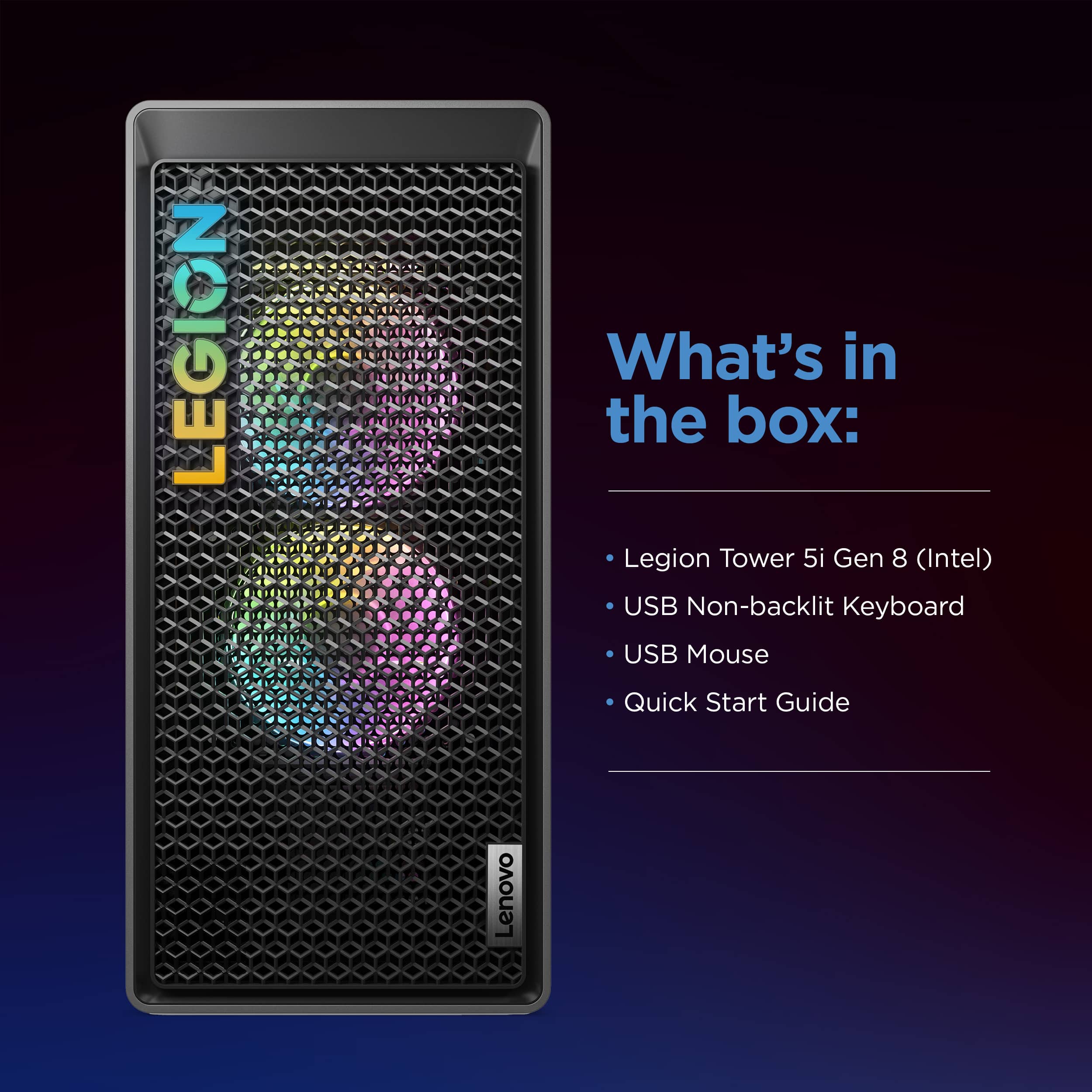 What's in the box: Legion Tower 5i Gen 8 (Intel) USB Non-backlit Keyboard USB Mouse Quick Start Guide Lenovo