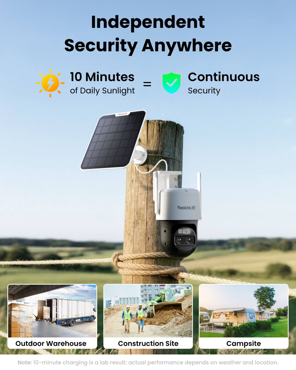 Independent Security Anywhere

10 Minutes = of Daily Sunlight

Continuous Security

flealink
Reolink OK

Outdoor Warehouse
Construction Site
Campsite

Note: 10-minute charging is a lab result; actual performance depends on weather and location.