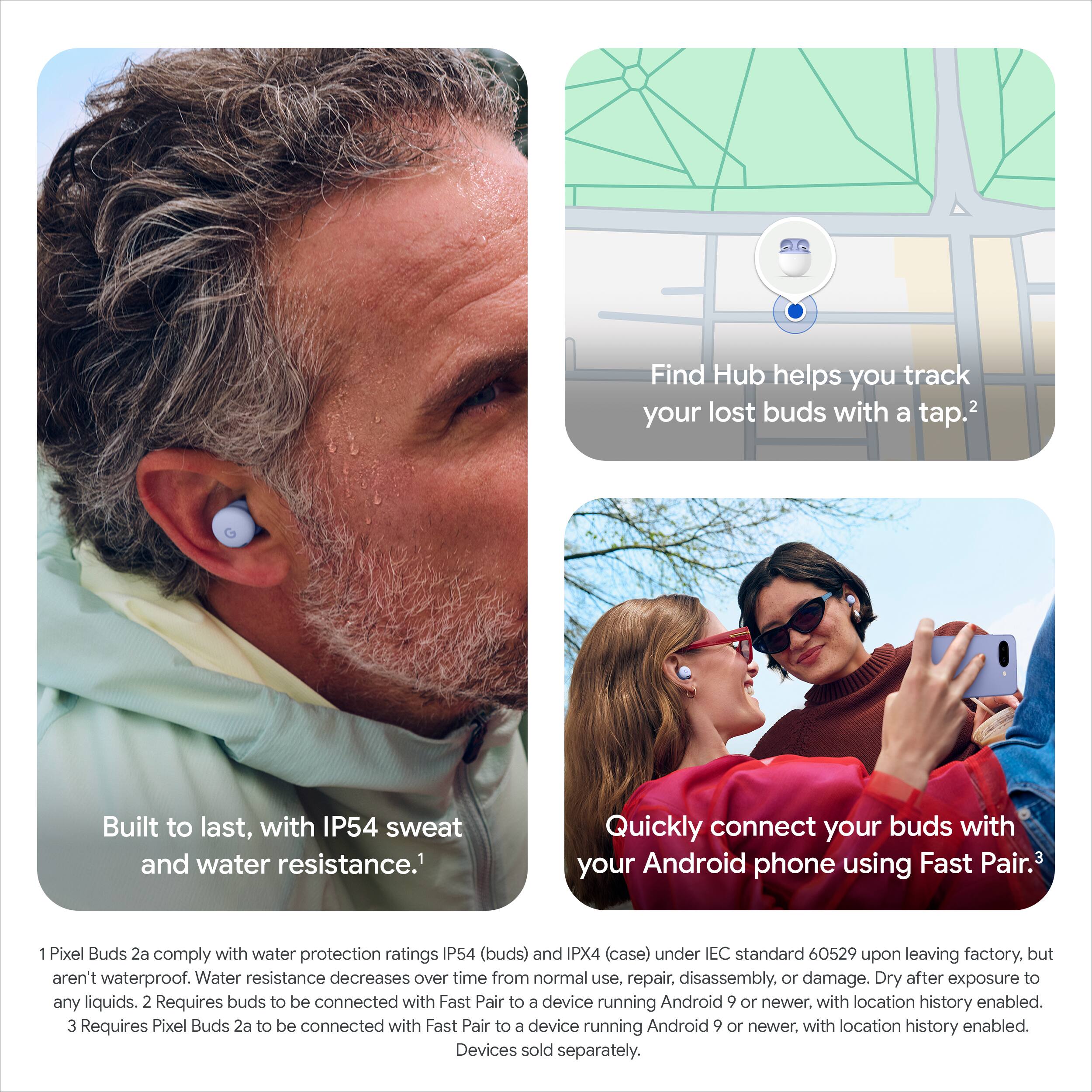 Find Hub helps you track your lost buds with a tap.2

Built to last, with IP54 sweat and water resistance.1

Quickly connect your buds with your Android phone using Fast Pair.3

1 Pixel Buds 2a comply with water protection ratings IP54 (buds) and IPX4 (case) under IEC standard 60529 upon leaving factory, but aren't waterproof. Water resistance decreases over time from normal use, repair, disassembly, or damage. Dry after exposure to any liquids.

2 Requires buds to be connected with Fast Pair to a device running Android 9 or newer, with location history enabled.

3 Requires Pixel Buds 2a to be connected with Fast Pair to a device running Android 9 or newer, with location history enabled. Devices sold separately.