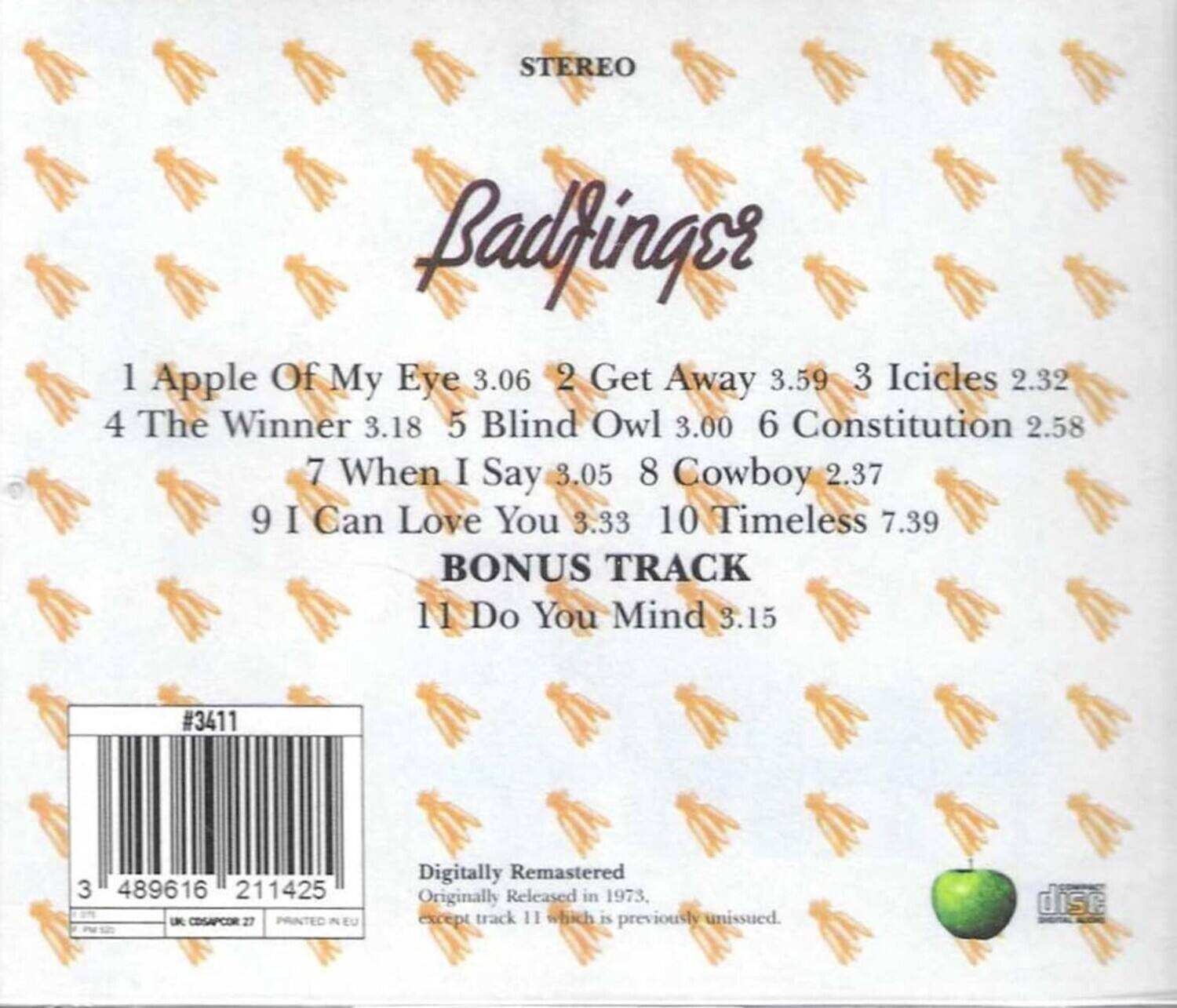STEREO  
Badfinger  

1 Apple Of My Eye 3.06  
2 Get Away 3.59  
3 Icicles 2.32  
4 The Winner 3.18  
5 Blind Owl 3.00  
6 Constitution 2.58  
7 When I Say 3.05  
8 Cowboy 2.37  
9 I Can Love You 3.33  
10 Timeless 7.39  
BONUS TRACK  
11 Do You Mind 3.15  

#3411  
3 489616 211425  
UK CRSACOR 27  
PRINTED IN EU  

Digitally Remastered  
Originally Released in 1973, except track 11 which is previously unissued.