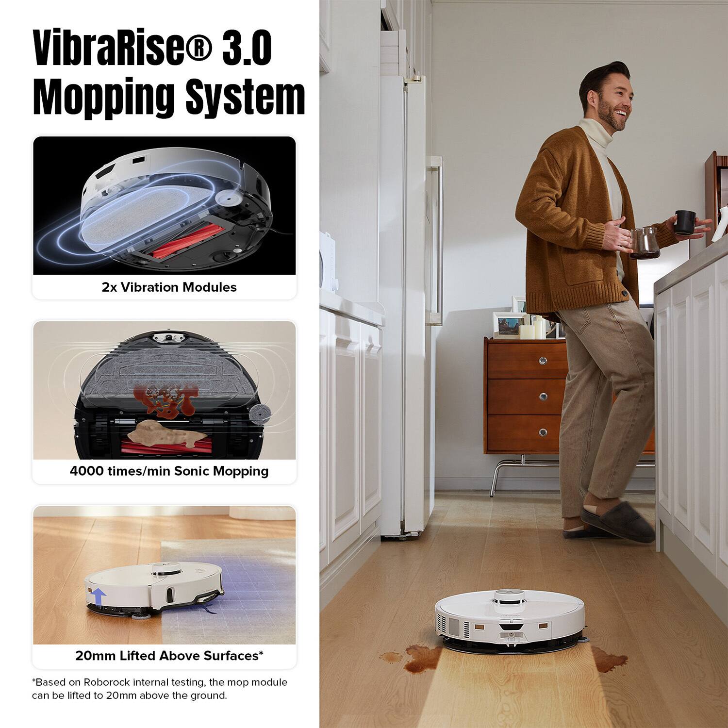 VibraRise® 3.0 Mopping System

2x Vibration Modules

4000 times/min Sonic Mopping

20mm Lifted Above Surfaces*

*Based on Roborock internal testing, the mop module can be lifted to 20mm above the ground.