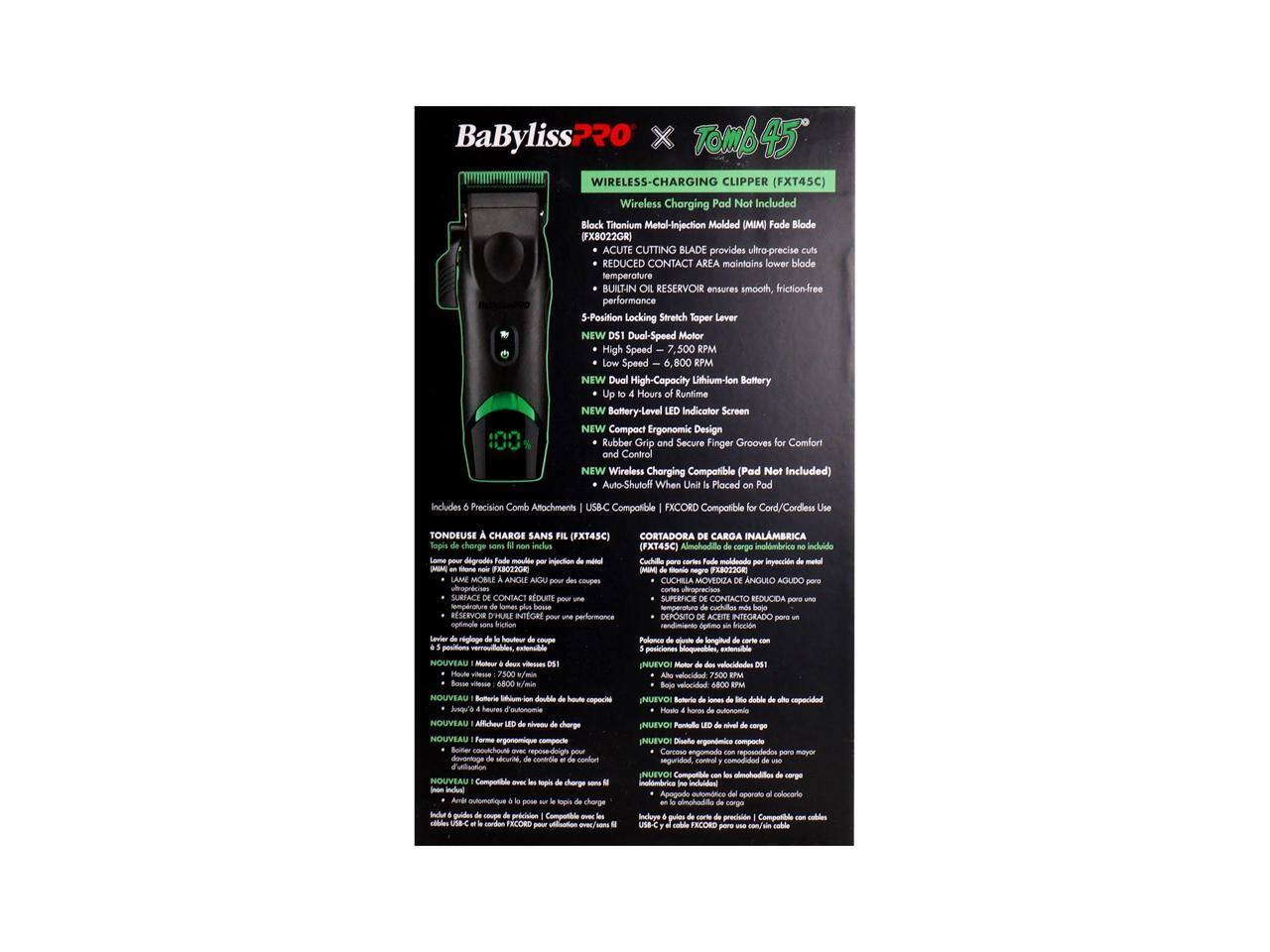 BaByliss Pro x Tomb45 WIRELESS-CHARGING CLIPPER (FXT45C) Wireless Charging Pad Not Included

Black Titonium Metal-Injection Molded (MIM) Fade Blade
- ACUTE CUTTING BLADE provides ultra-precise cuts
- REDUCED CONTACT AREA maintains lower blade temperature
- BUILT-IN OIL RESERVOIR ensures smooth, friction-free performance

5-Position Locking Stretch Taper Lever

NEW Dual-Speed Motor
- High Speed - 7,500 RPM
- Low Speed - 800 RPM

NEW Dual High-Capacity Lithium-Ion Battery
- Up to 4 Hours of Runtime

NEW Battery-Level LED Indicator Screen

NEW Compact Ergonomic Design
- Rubber Grip and Secure Finger Grooves for Comfort and Control

NEW Wireless Charging Compatible (Pad Not Included)
- Auto-Shutoff When Unit Placed on Pad

Includes 6 Precision Comb Attachments
- USB-C Compatible
- FXCORO Compatible for Cord/Cordless Use

TONDEUSE À CHARGE SANS FIL (FXT45C)
CORTADORA CARGA INALÁMBRICA
Tops de carga sin fil no incl