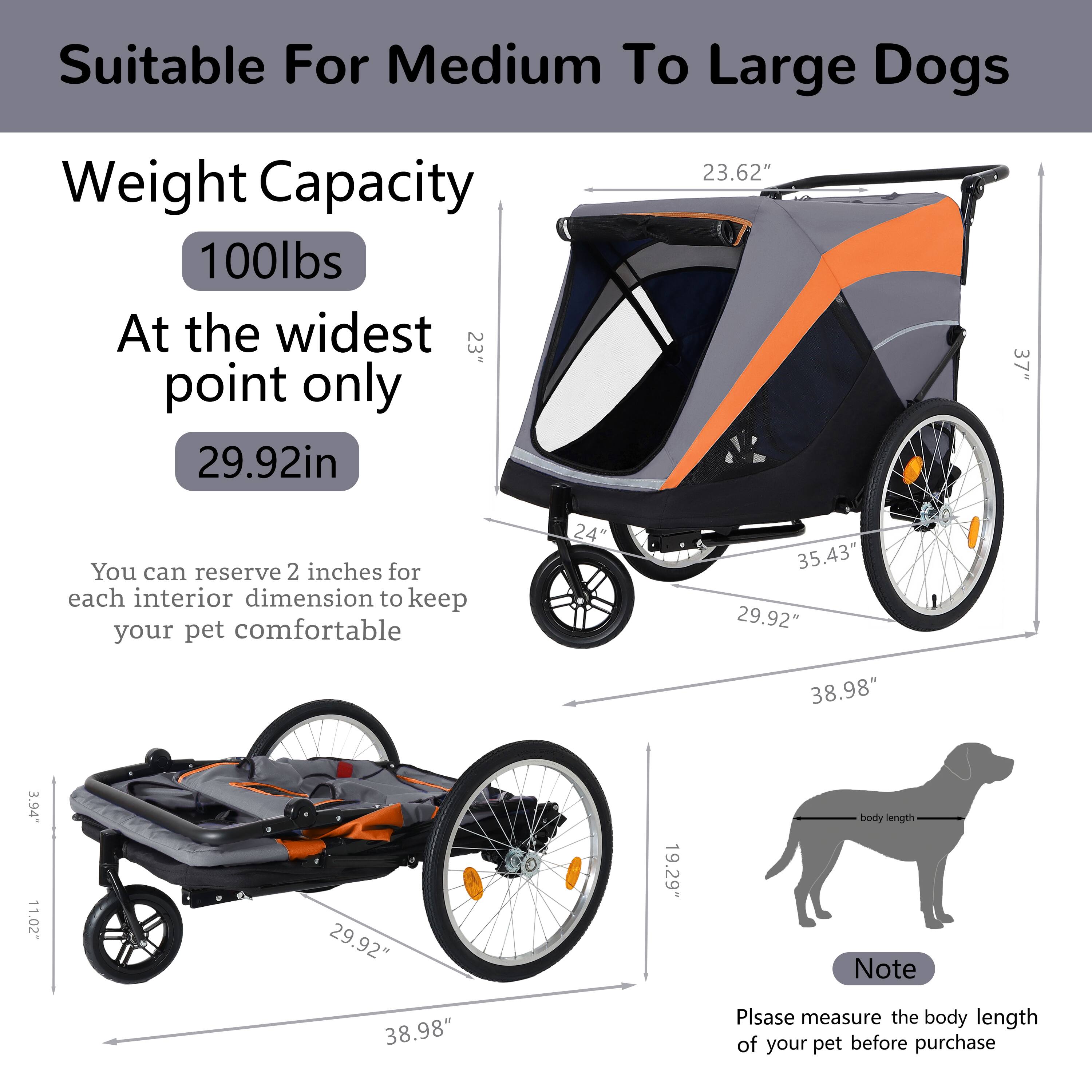 Suitable For Medium To Large Dogs

Weight Capacity  
100lbs  
At the widest point only  
29.92in  

You can reserve 2 inches for each interior dimension to keep your pet comfortable  

Note  
Please measure the body length of your pet before purchase  

Dimensions:  
- 23.62"  
- 35.43"  
- 29.92"  
- 38.98"  
- 3.94"  
- 11.02"  
- 29.92"  
- 19.29"  
- 38.98"