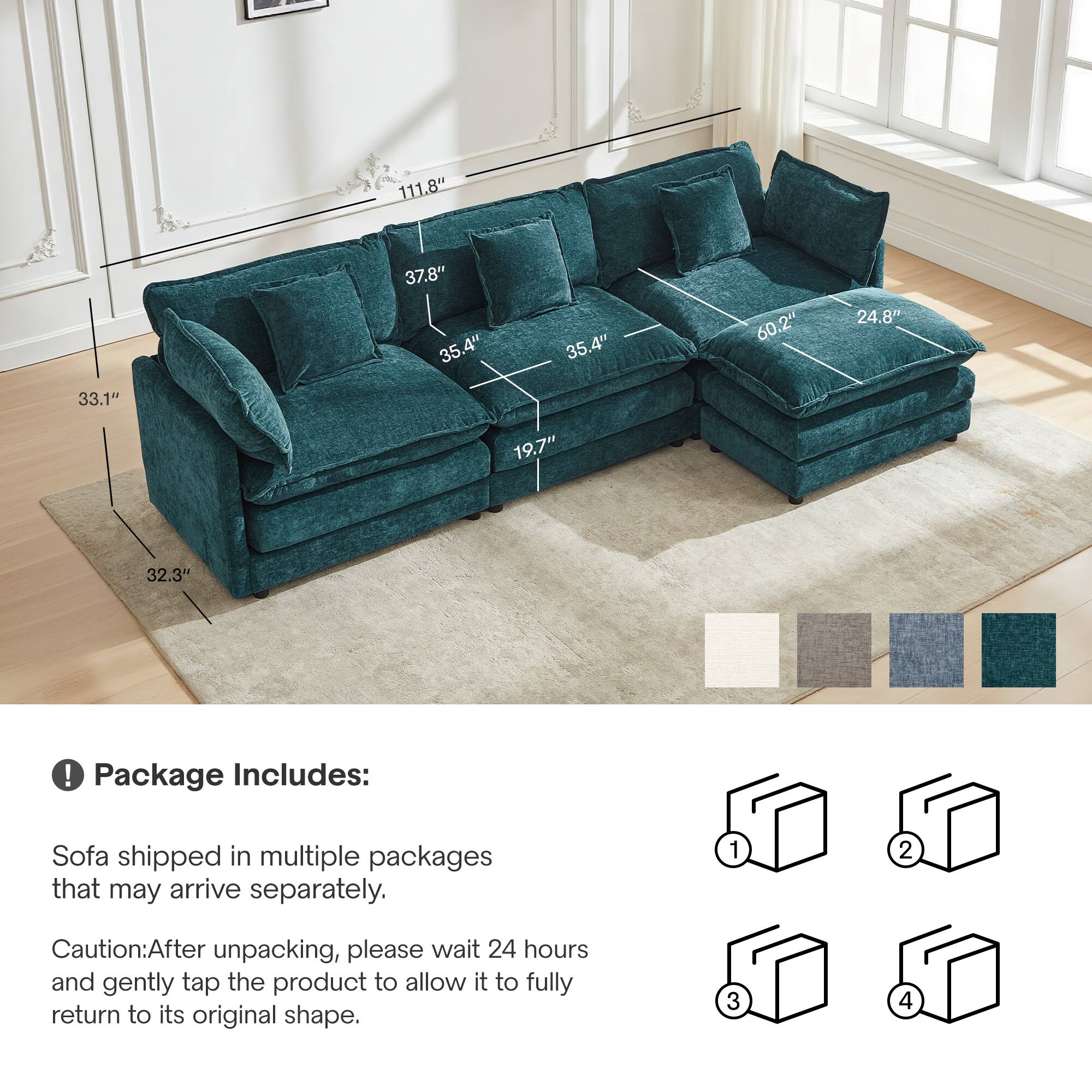 - 111.8" 37.8" 35.4" 35.4" 60.2" 24.8" 33.1" 19.7" 32.3"

! Package Includes: Sofa shipped in multiple packages that may arrive separately.

Caution: After unpacking, please wait 24 hours and gently tap the product to allow it to fully return to its original shape.