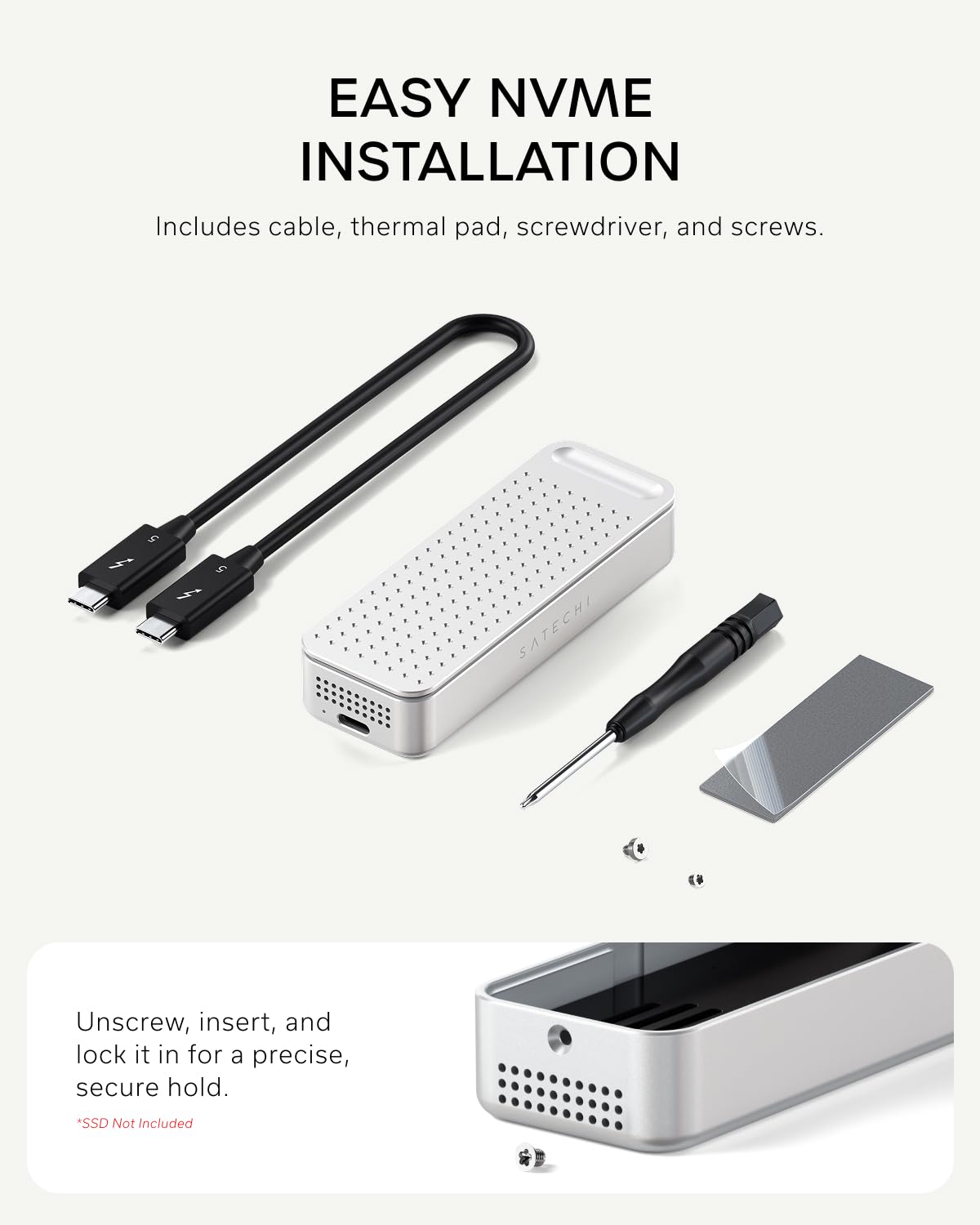 EASY NVME INSTALLATION  
Includes cable, thermal pad, screwdriver, and screws.  

Unscrew, insert, and lock it in for a precise, secure hold.  
*SSD Not Included