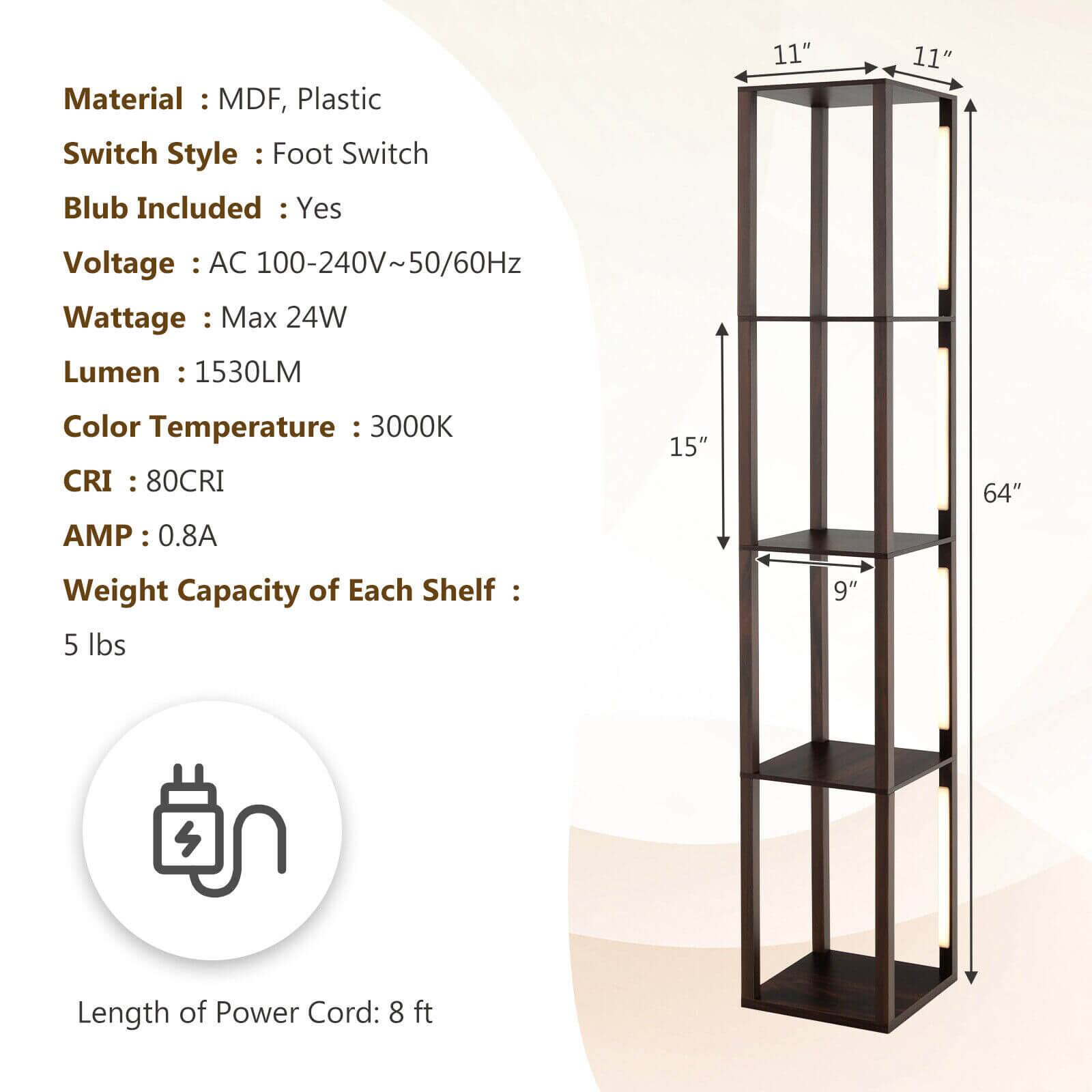 Material: MDF, Plastic  
Switch Style: Foot Switch  
Blub Included: Yes  
Voltage: AC 100-240V~50/60Hz  
Wattage: Max 24W  
Lumen: 1530LM  
Color Temperature: 3000K  
CRI: 80CRI  
AMP: 0.8A  
Weight Capacity of Each Shelf: 5 lbs  
Length of Power Cord: 8 ft