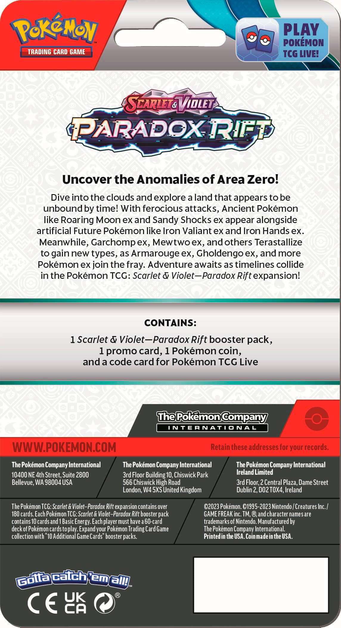 Pokemon Trading Card Game Play Pokemon TCG Live! Scarlet & Violet Paradox Rift Uncover the Anomalies of Area Zero! Dive into the clouds and explore land that appears unbound by time! With ferocious attacks, Ancient Pokemon like Roaring Moon and Sandy Shocks appear alongside artificial Future Pokemon like Iron Valiant and Iron Hands ex. Meanwhile, Garchomp ex, Mewtwo x, and others Terastallize gain new types, Armarouge ex, Gholdengo x, and more Pokemon join the fray. Adventure awaits as timelines collide in the Pokemon TCG: Scarlet Violet-Paradox Rift expansion! CONTAINS: Scarlet Violet-Paradox Rift booster pack, promo card, Pokemon coin, and code card for Pokemon TCG Live. The Pokemon Company International 10400 Street, Suite 2800 Bellevue, 98004 Pokemon Company International Floor Building Chiswick Park Chiswick High Road London, United Kingdom Pokemon Company International Ireland