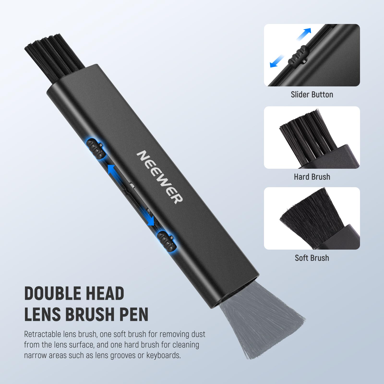 Slider Button  
NEEWER  
Hard Brush  
Soft Brush  

DOUBLE HEAD LENS BRUSH PEN  
Retractable lens brush, one soft brush for removing dust from the lens surface, and one hard brush for cleaning narrow areas such as lens grooves or keyboards.