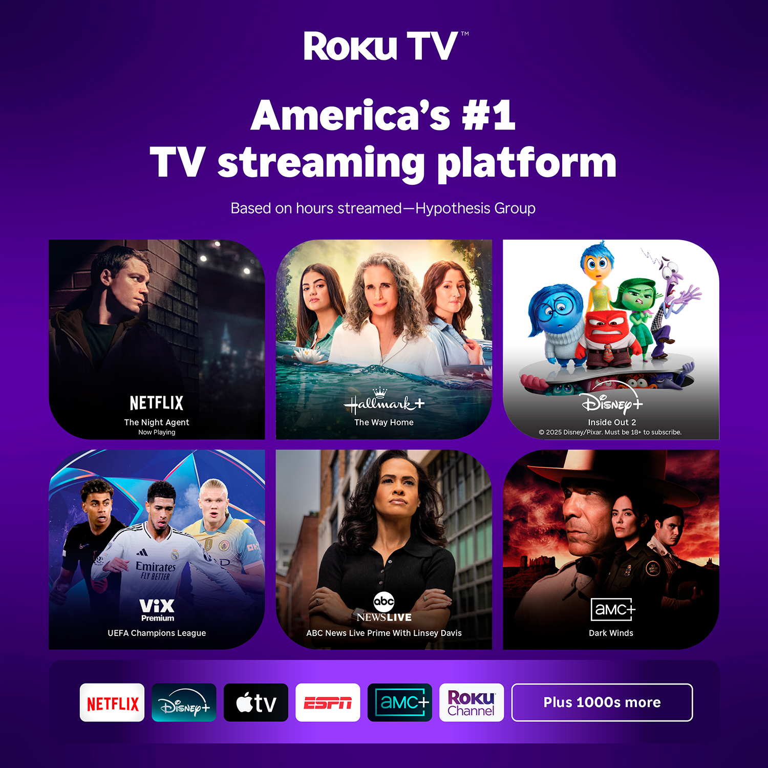 Roku TV™  
America's #1 TV streaming platform  
Based on hours streamed—Hypothesis Group  

NETFLIX  
The Night Agent  
Now Playing  

Hallmark+  
The Way Home  

Disney+  
Inside Out 2  
© 2025 Disney/Pixar. Must be 18+ to subscribe.  

VIX Premium  
UEFA Champions League  

ABC NEWS LIVE  
With Linsey Davis  

aMc+  
Dark Winds  

Plus 1000s more  

NETFLIX  
Disney+  
apple tv  
ESPN  
aMc+  
ROKU Channel