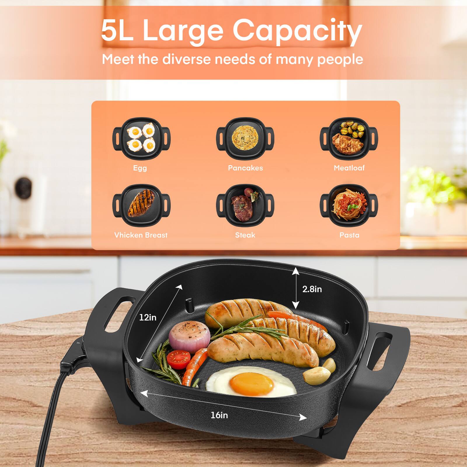 5L Large Capacity  
Meet the diverse needs of many people

- Egg
- Pancakes
- Meatloaf
- Chicken Breast
- Steak
- Pasta

2.8in  
12in  
16in