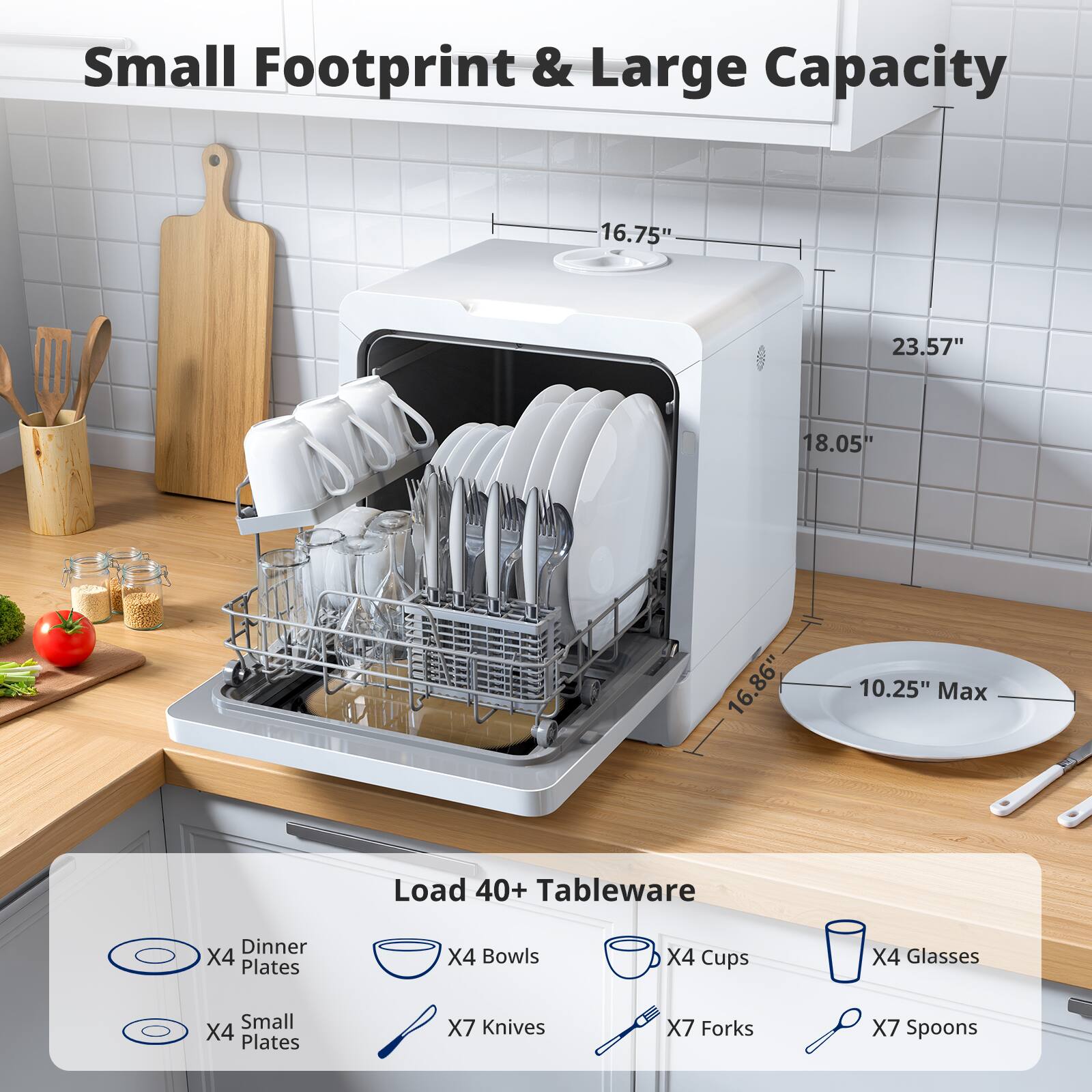 Small Footprint & Large Capacity

16.75" x 23.57" x 18.05" x 16.86" x 10.25" Max

Load 40+ Tableware

- Dinner Plates x4
- Small Plates x4
- Bowls x4
- Cups x4
- Glasses x4
- Knives x7
- Forks x7
- Spoons x7