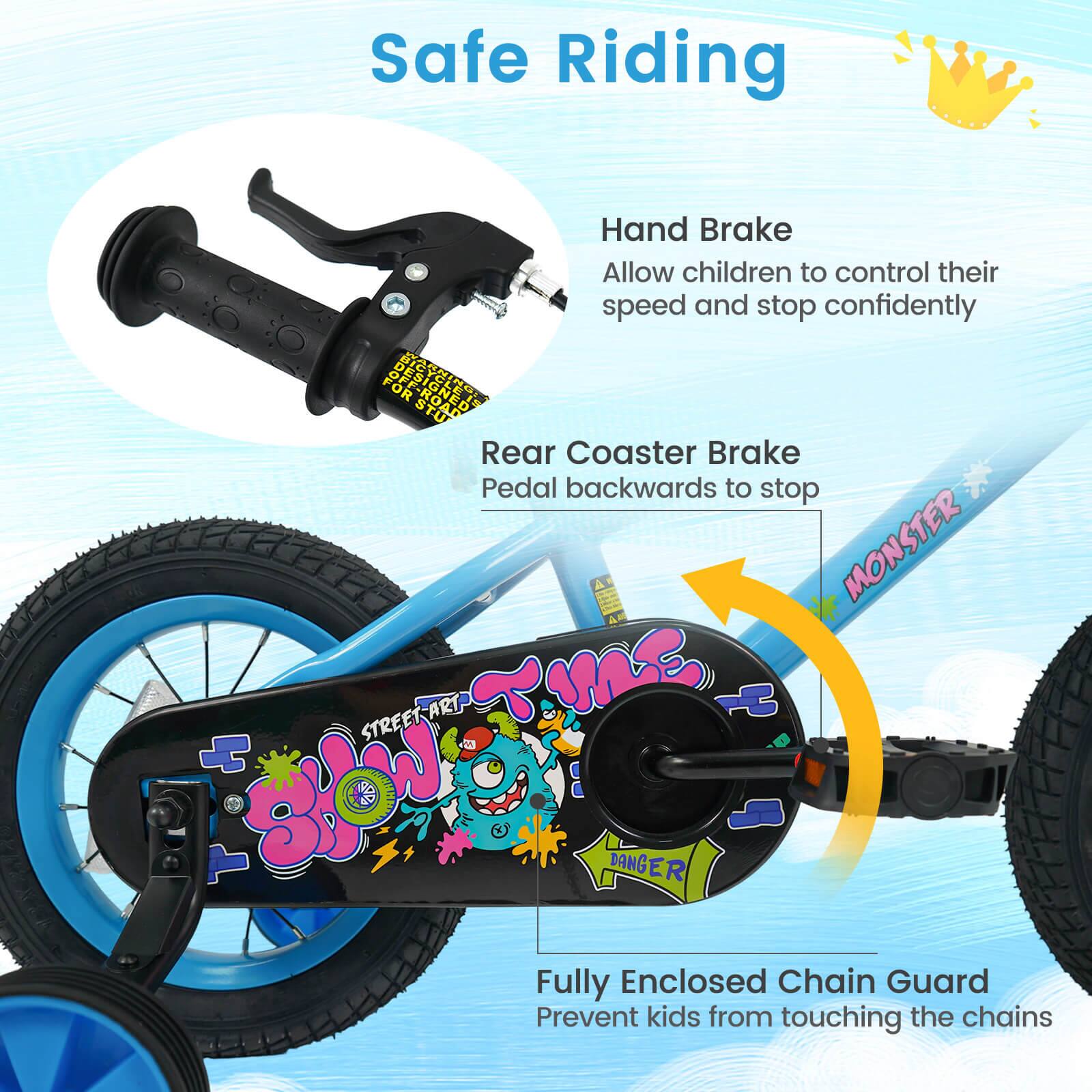 Safe Riding

Hand Brake
Allow children to control their speed and stop confidently

Rear Coaster Brake
Pedal backwards to stop

Fully Enclosed Chain Guard
Prevent kids from touching the chains