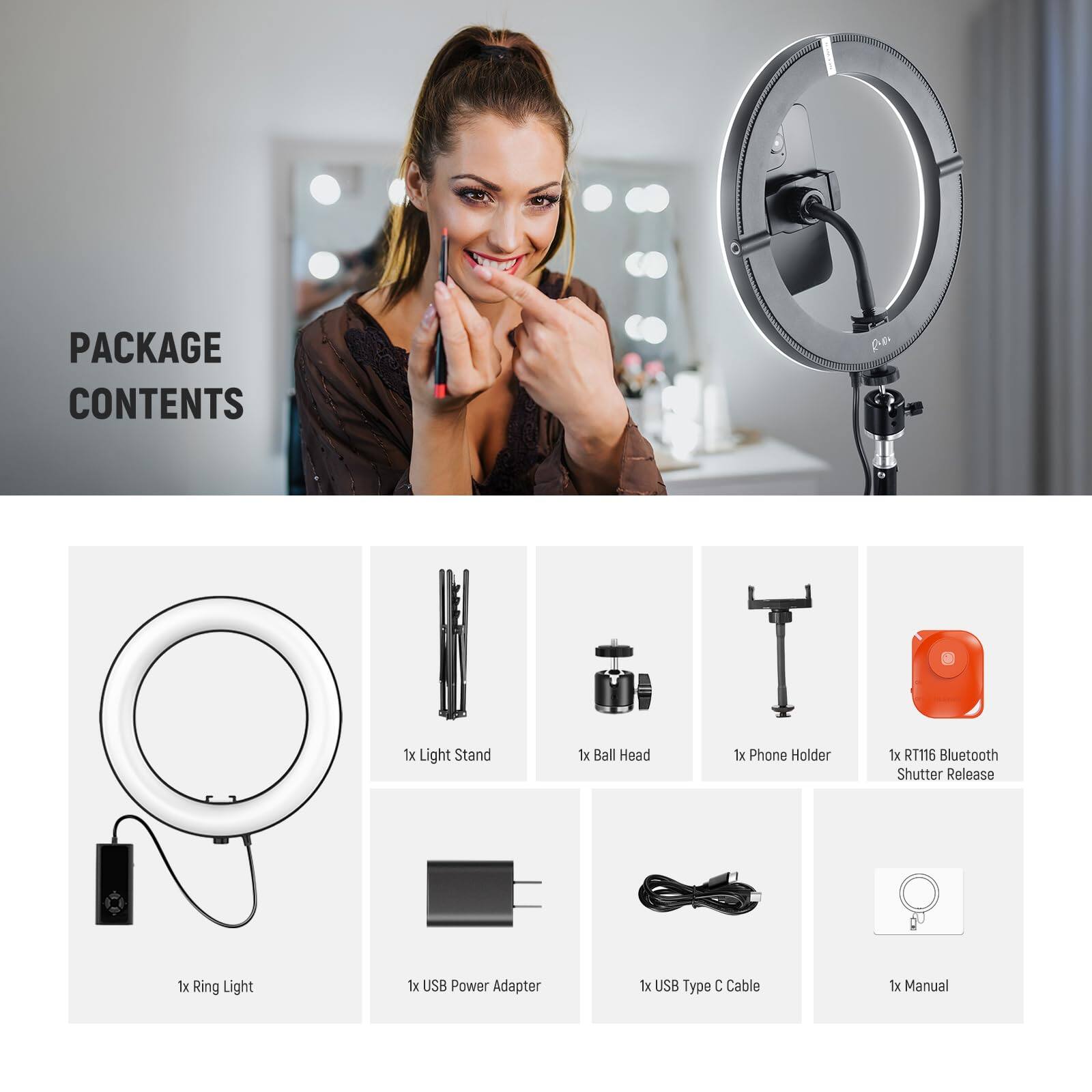 PACKAGE CONTENTS

- 1x Light Stand
- 1x Ball Head
- 1x Phone Holder
- 1x RT116 Bluetooth Shutter Release
- 1x Ring Light
- 1x USB Power Adapter
- 1x USB Type C Cable
- 1x Manual