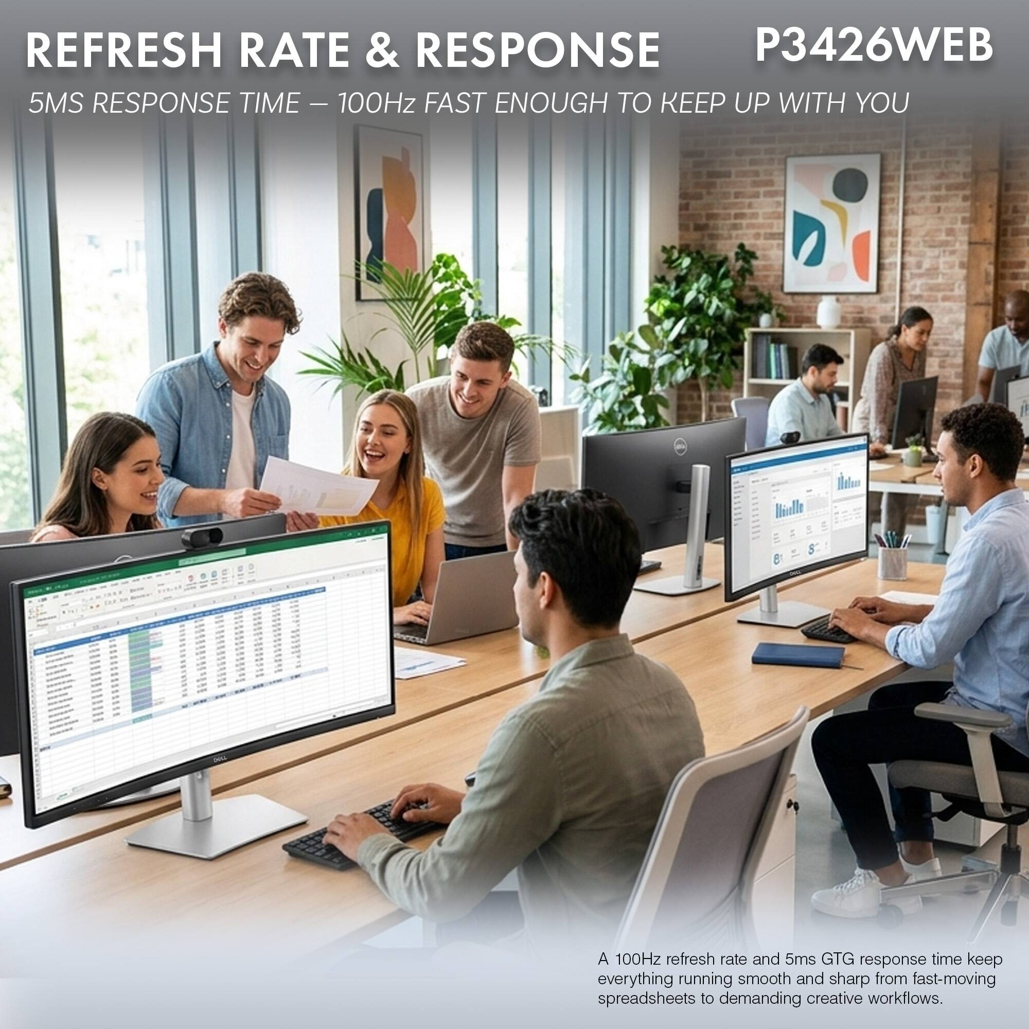 REFRESH RATE & RESPONSE  
P3426WEB  
5MS RESPONSE TIME – 100Hz FAST ENOUGH TO KEEP UP WITH YOU  

A 100Hz refresh rate and 5ms GTG response time keep everything running smooth and sharp from fast-moving spreadsheets to demanding creative workflows.