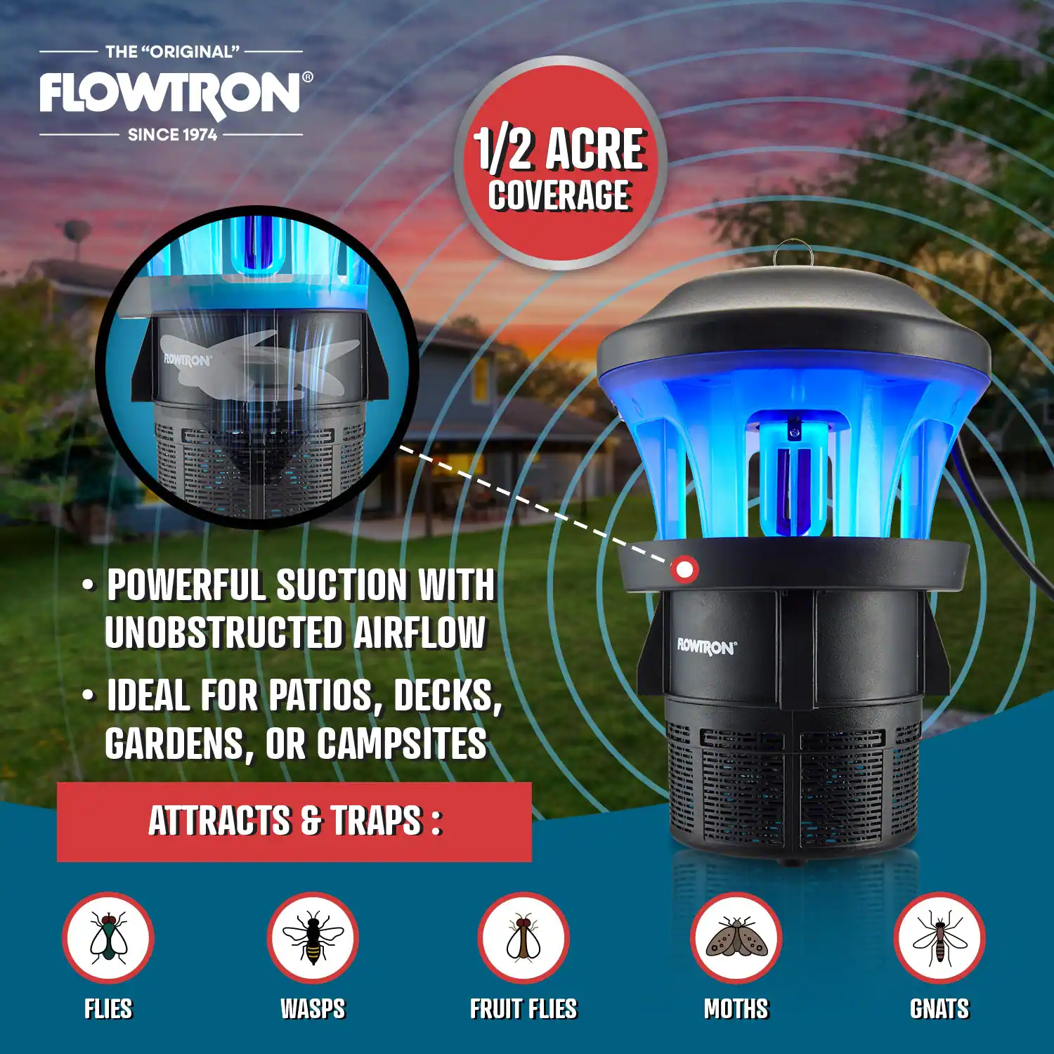 THE "ORIGINAL" FLOWTRON SINCE 1974

1/2 ACRE COVERAGE

- POWERFUL SUCTION WITH UNOBSTRUCTED AIRFLOW
- IDEAL FOR PATIOS, DECKS, GARDENS, OR CAMPSITES

ATTRACTS & TRAPS:
- FLIES
- WASPS
- FRUIT FLIES
- MOTHS
- GNATS