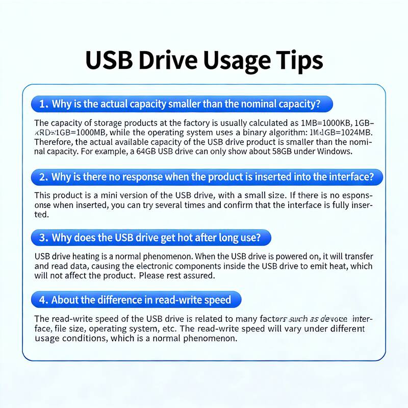 USB Drive Usage Tips

1. Why is the actual capacity smaller than the nominal capacity?
   The capacity of storage products at the factory is usually calculated as 1MB=1000KB, 1GB=1000MB, while the operating system uses a binary algorithm: 1MB=1024MB. Therefore, the actual available capacity of the USB drive product is smaller than the nominal capacity. For example, a 64GB USB drive can only show about 58GB under Windows.

2. Why is there no response when the product is inserted into the interface?
   This product is a mini version of the USB drive, with a small size. If there is no response when inserted, you can try several times and confirm that the interface is fully inserted.

3. Why does the USB drive get hot after long use?
   USB drive heating is a normal phenomenon. When the USB drive is powered on, it will transfer and read data, causing the electronic components inside the USB drive to emit heat, which will not affect the product. Please rest assured.

4. About the difference in read-write speed
   The read-write speed of the USB drive is related to many factors such as device interface, file size,