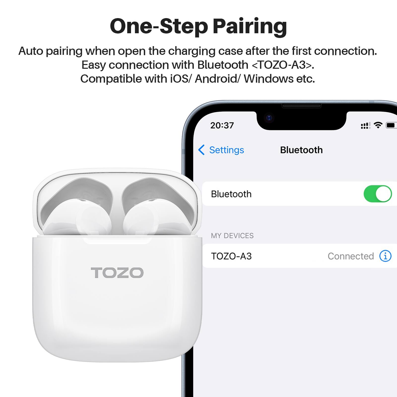 One-Step Pairing
Auto pairing when open the charging case after the first connection.
Easy connection with Bluetooth <TOZO-A3>.
Compatible with iOS/ Android/ Windows etc.

20:37
Settings
Bluetooth
Bluetooth
MY DEVICES
TOZO
TOZO-A3
Connected i