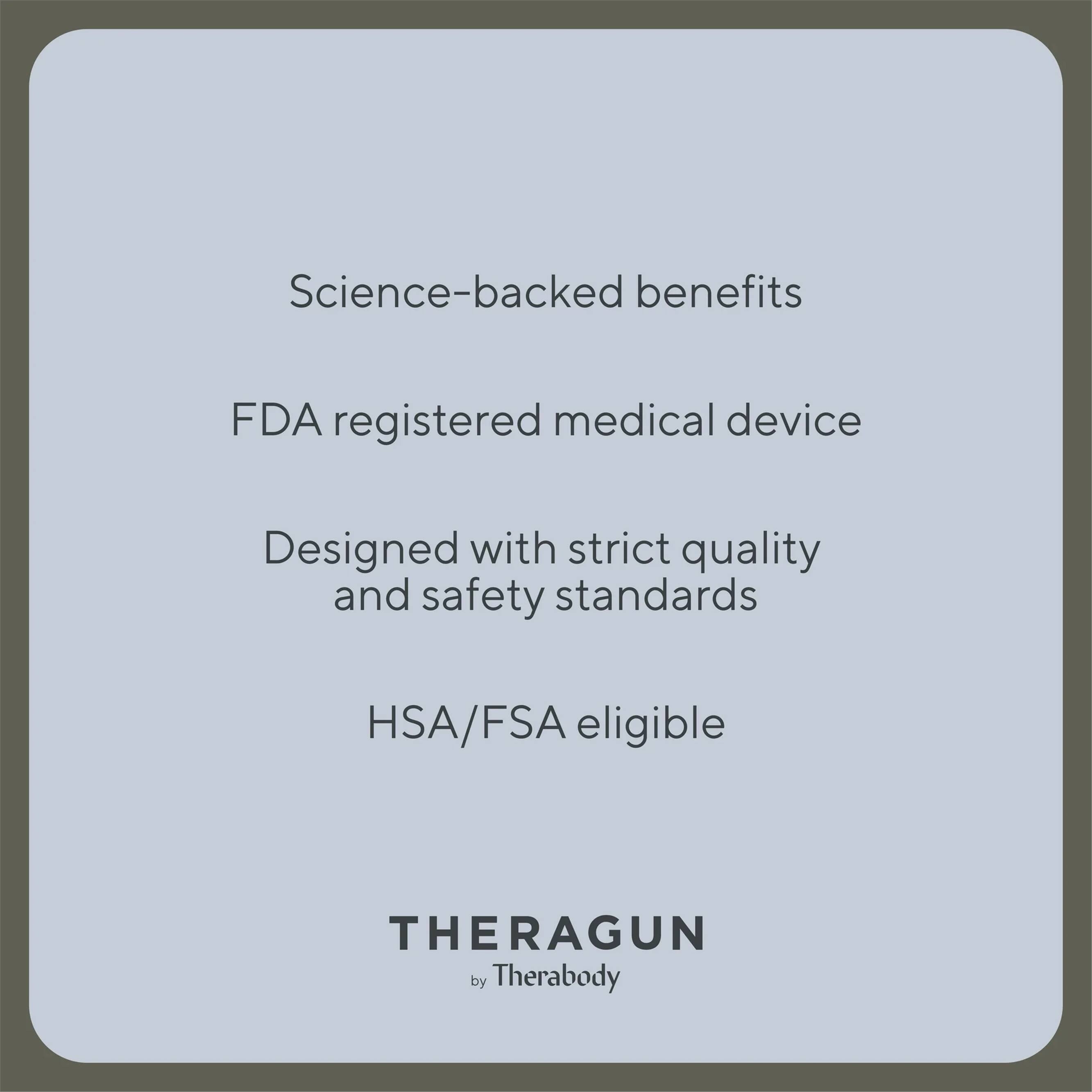 Science-backed benefits  
FDA registered medical device  
Designed with strict quality and safety standards  
HSA/FSA eligible  

THERAGUN  
by Therabody