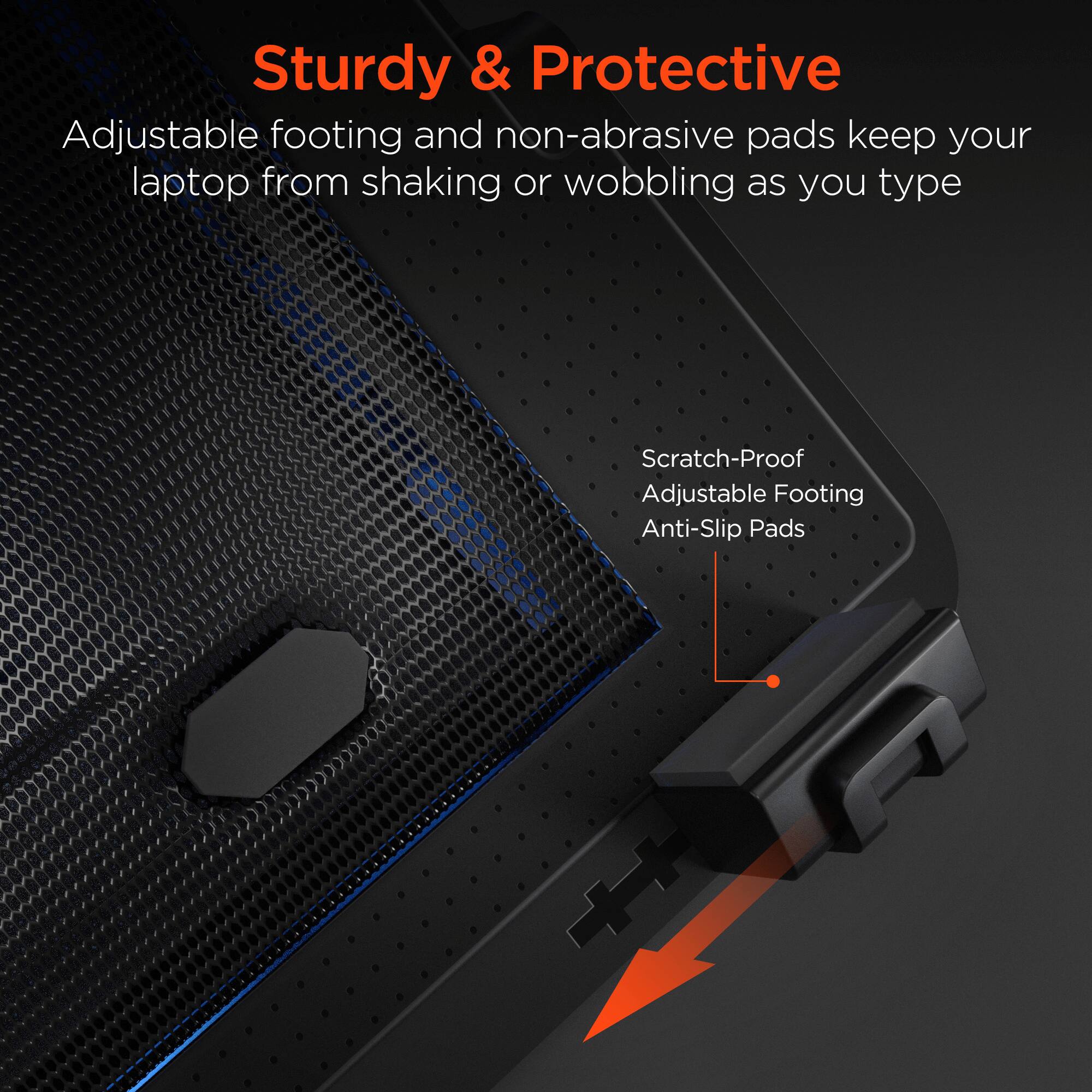 Sturdy & Protective  
Adjustable footing and non-abrasive pads keep your laptop from shaking or wobbling as you type  

Scratch-Proof  
Adjustable Footing  
Anti-Slip Pads