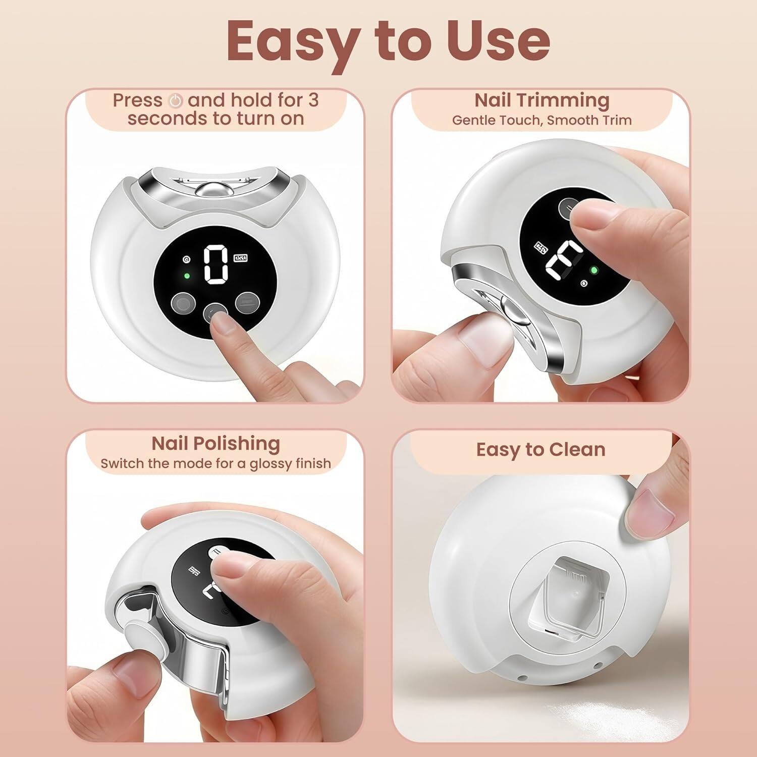 Easy to Use

Press and hold for 3 seconds to turn on

Nail Trimming
Gentle Touch, Smooth Trim

Nail Polishing
Switch the mode for a glossy finish

Easy to Clean