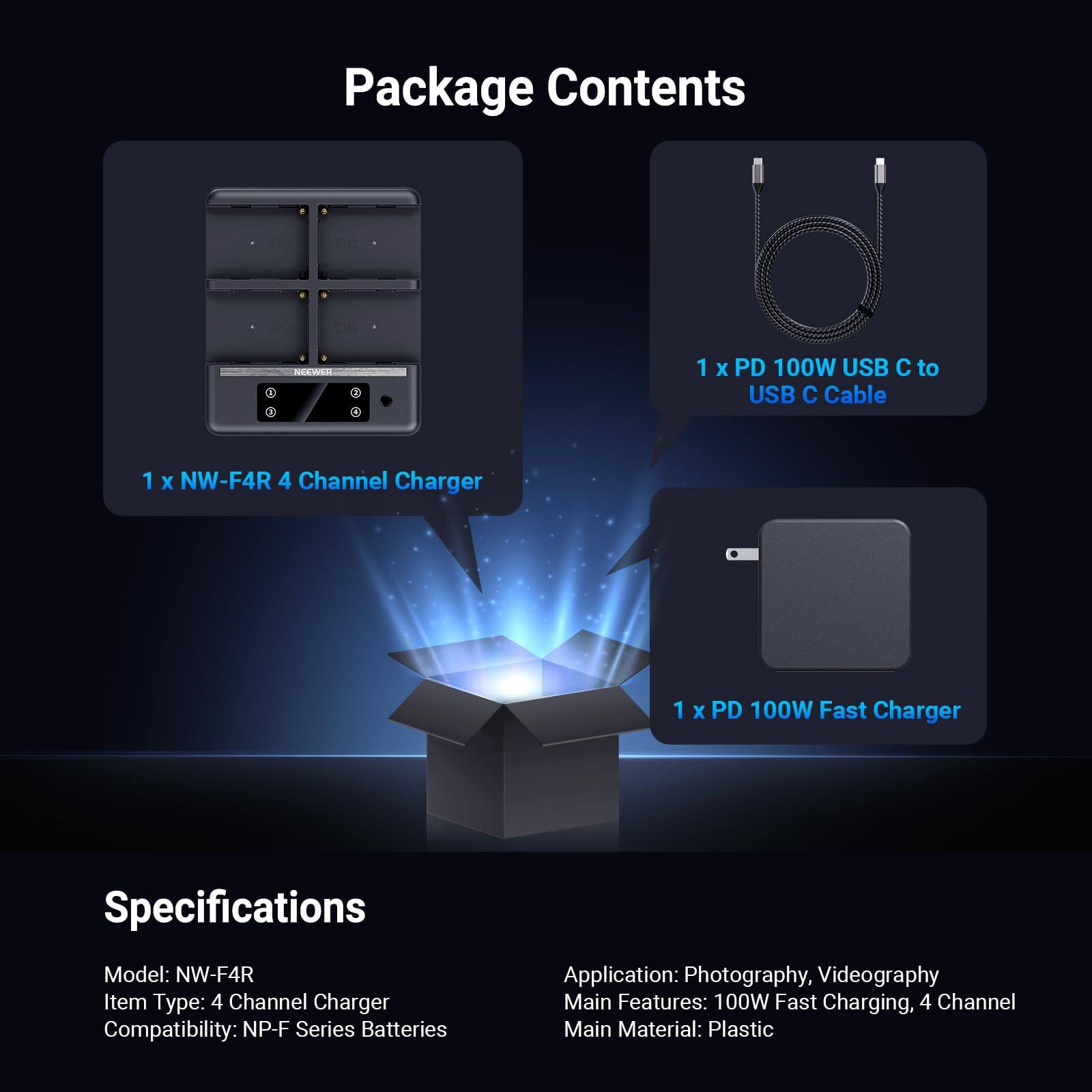 Package Contents

- 1 x NW-F4R 4 Channel Charger
- 1 x PD 100W USB C to USB C Cable
- 1 x PD 100W Fast Charger

Specifications

- Model: NW-F4R
- Item Type: 4 Channel Charger
- Compatibility: NP-F Series Batteries
- Application: Photography, Videography
- Main Features: 100W Fast Charging, 4 Channel
- Main Material: Plastic