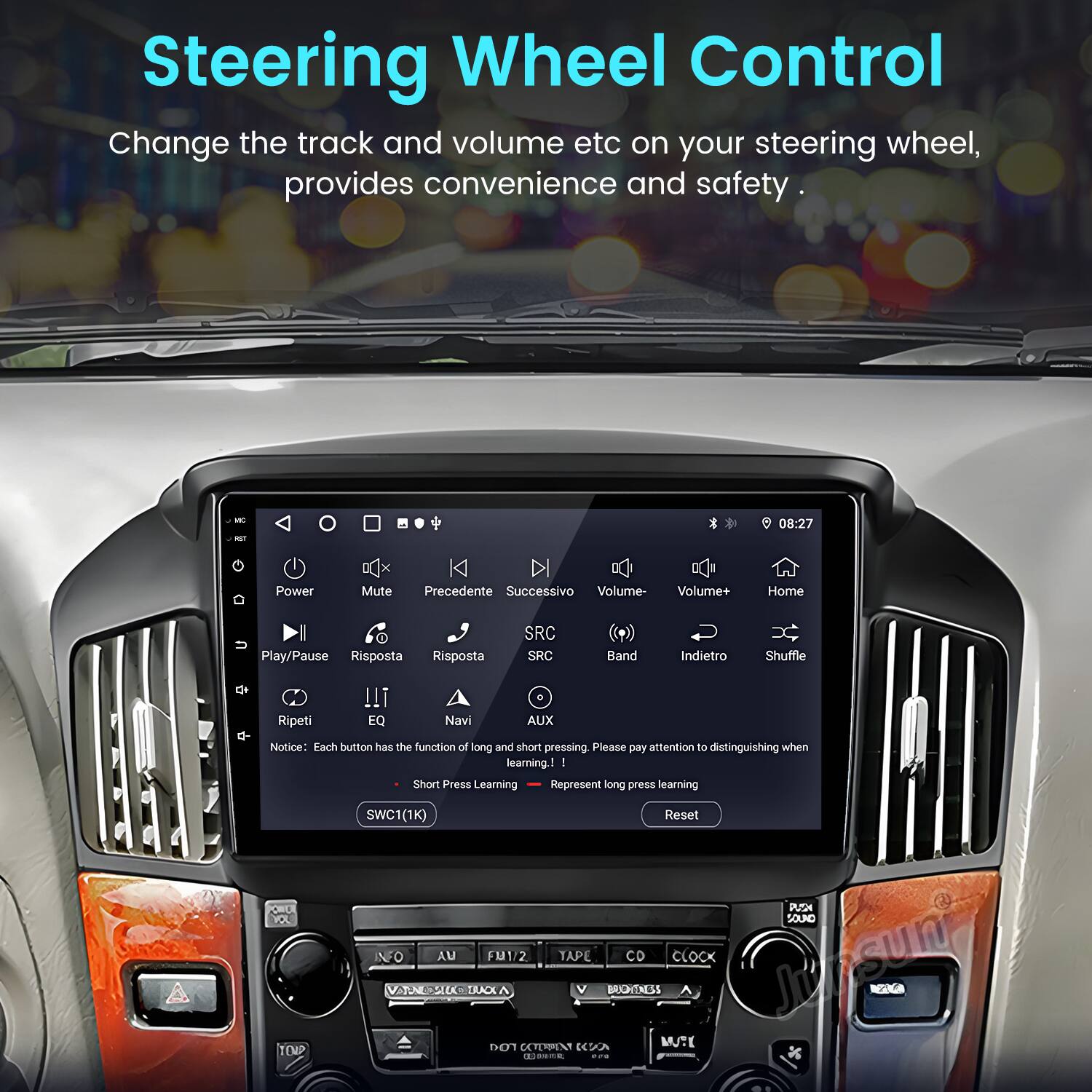 Steering Wheel Control  
Change the track and volume etc on your steering wheel, provides convenience and safety.  

08:27  
Power Mute Precedente Successivo Volume- Volume+ Home Play/Pause Risposta Risposta SRC SRC Band Indietro Shuffle Ripeti !!i EQ Navi AUX  

Notice: Each button has the function of long and short pressing. Please pay attention to distinguishing when learning.  
- Short Press Learning  
- Long Press Learning  

SWC1(1K) Reset  

PUSN SOUND NFO AU FM1/2 TAPE CD CLOCK  

Junsun VATUN SUTROA BROHTNESS NGaGa DOT CCTERPENT A MUTE 0.