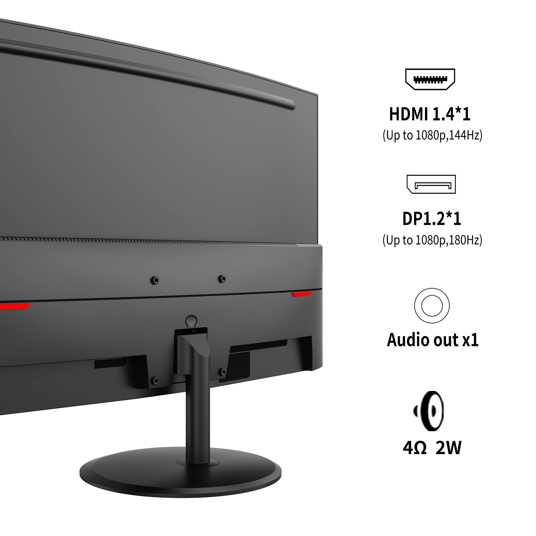 HDMI 1.4*1 (Up to 1080p, 144Hz)  
DP1.2*1 (Up to 1080p, 180Hz)  
Audio out x1  
4Ω 2W