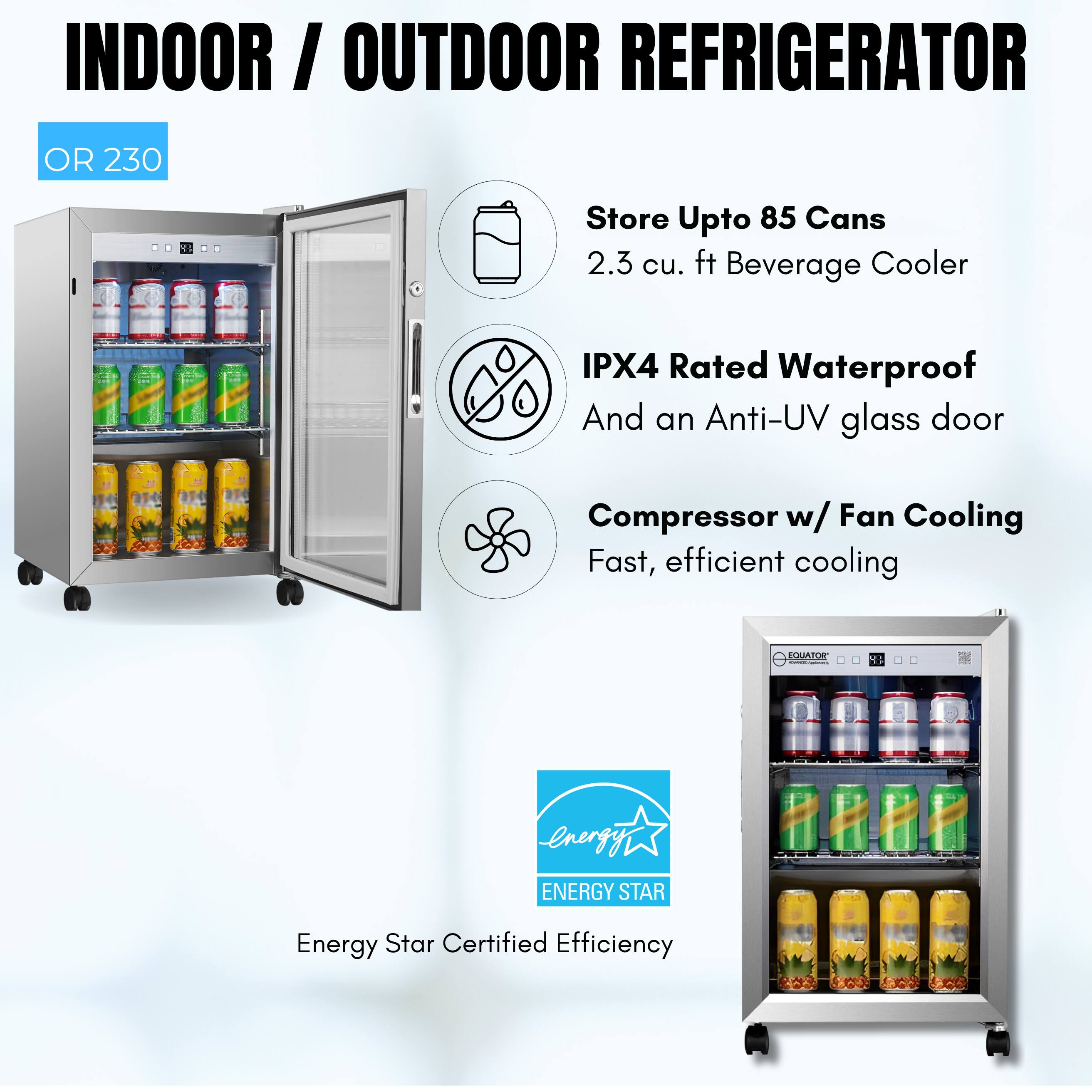 INDOOR / OUTDOOR REFRIGERATOR  
OR 230  

- Store Upto 85 Cans  
- 2.3 cu. ft Beverage Cooler  
- IPX4 Rated Waterproof And an Anti-UV glass door  
- Compressor w/ Fan Cooling  
- Fast, efficient cooling  

Energy Star Certified Efficiency