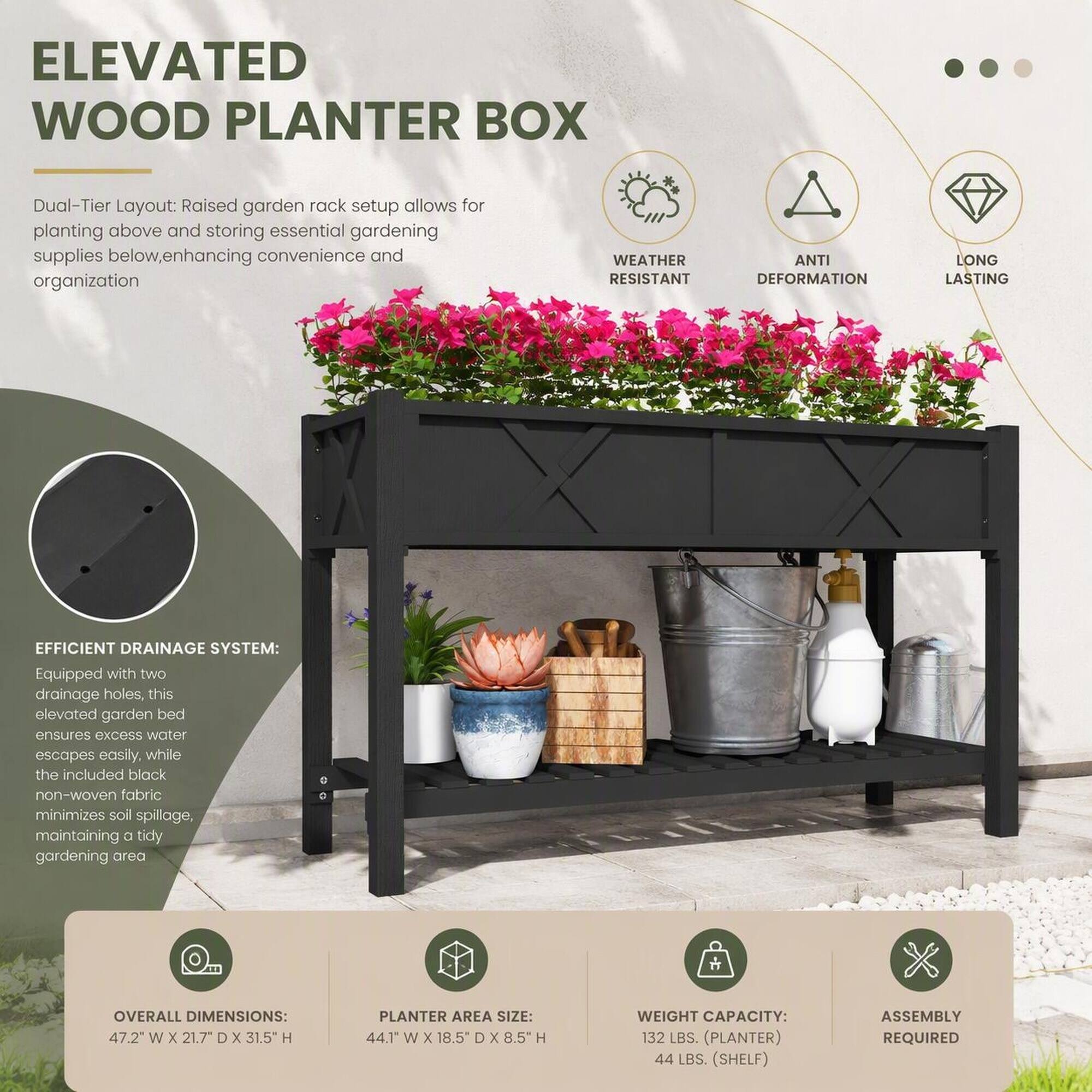 ELEVATED WOOD PLANTER BOX

Dual-Tier Layout: Raised garden rack setup allows for planting above and storing essential gardening supplies below, enhancing convenience and organization

WEATHER RESISTANT
ANTI DEFORMATION
LONG LASTING

EFFICIENT DRAINAGE SYSTEM: Equipped with two drainage holes, this elevated garden bed ensures excess water escapes easily, while the included black non-woven fabric minimizes soil spillage, maintaining a tidy gardening area

OVERALL DIMENSIONS: 47.2" W X 21.7" D X 31.5" H
PLANTER AREA SIZE: 44.1" W X 18.5" D X 8.5" H
WEIGHT CAPACITY: 132 LBS. (PLANTER) 44 LBS. (SHELF)
ASSEMBLY REQUIRED