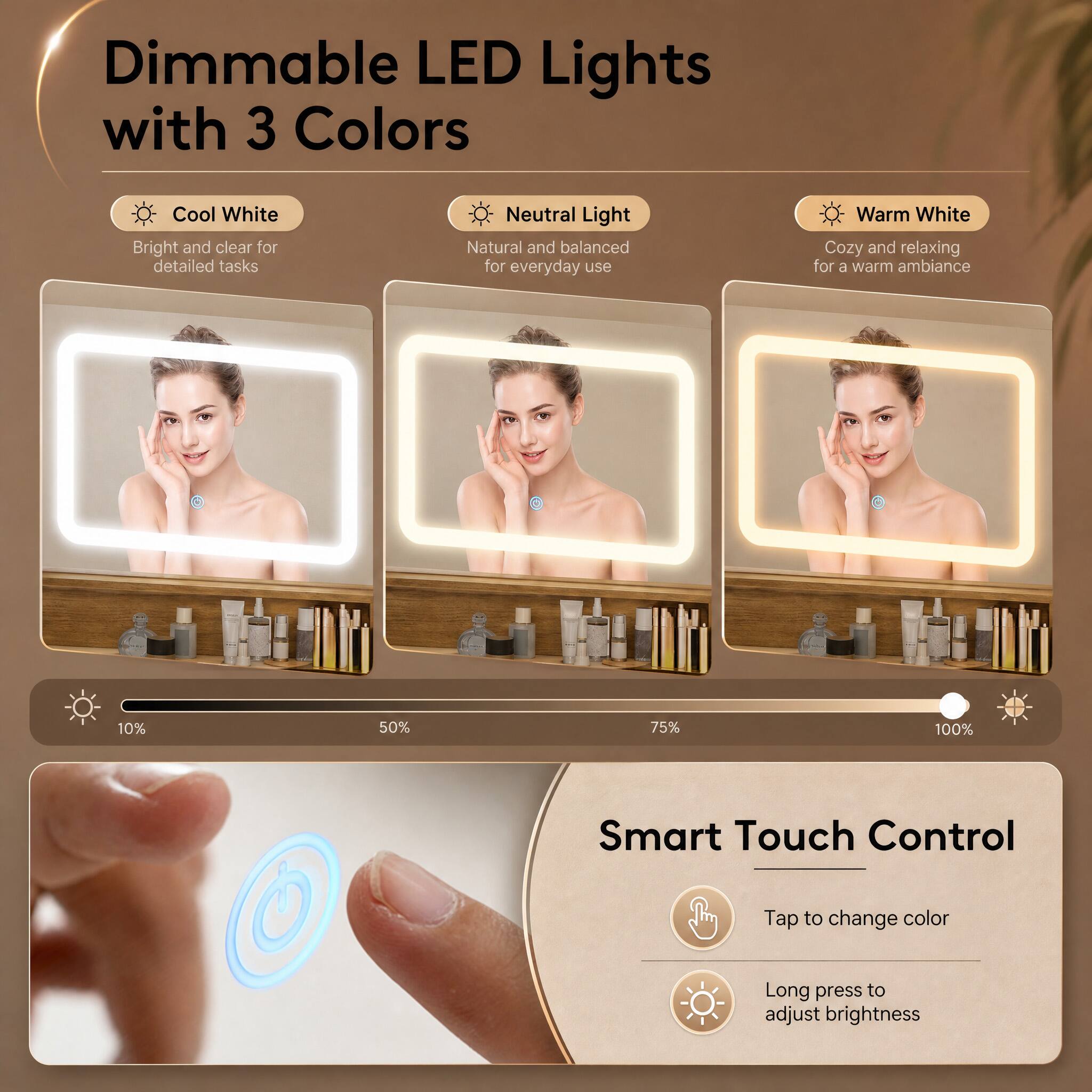 Dimmable LED Lights with 3 Colors

Cool White
Bright and clear for detailed tasks

Neutral Light
Natural and balanced for everyday use

Warm White
Cozy and relaxing for a warm ambiance

10%
50%
75%
100%

Smart Touch Control
Tap to change color
Long press to adjust brightness
