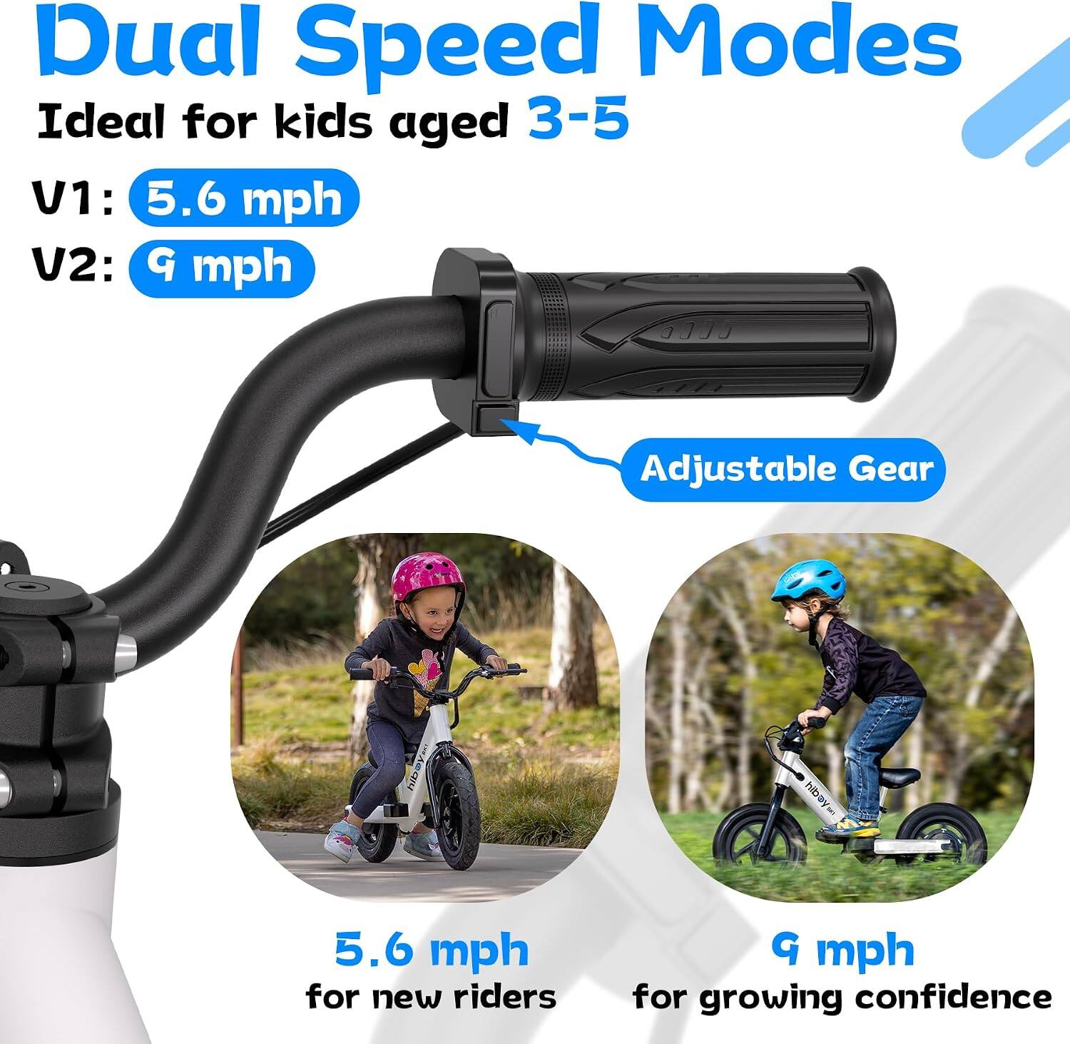 Dual Speed Modes  
Ideal for kids aged 3-5  
V1: 5.6 mph  
V2: 9 mph  

Adjustable Gear  

5.6 mph for new riders  
9 mph for growing confidence